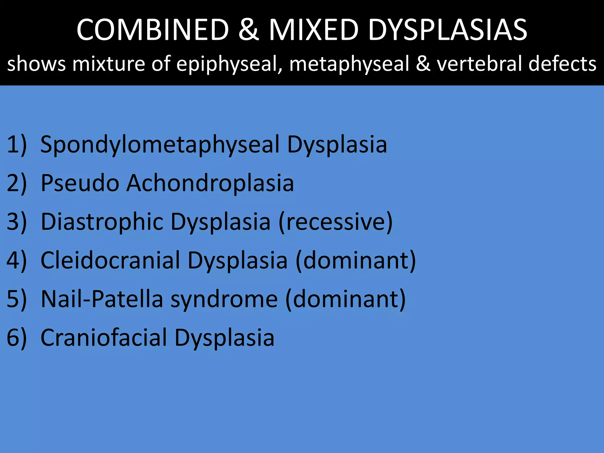 COMBINED & MIXED DYSPLASIAS
shows mixture of epiphyseal, metaphyseal & vertebral defects
1) Spondylometaphyseal Dysplasia
2) Pseudo Achondroplasia
3) Diastrophic Dysplasia (recessive)
4) Cleidocranial Dysplasia (dominant)
5) Nail-Patella syndrome (dominant)
6) Craniofacial Dysplasia
 