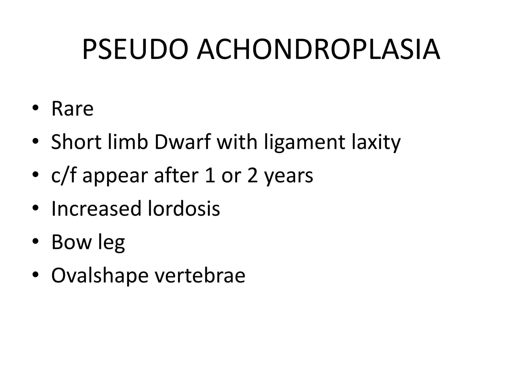 PSEUDO ACHONDROPLASIA
• Rare
• Short limb Dwarf with ligament laxity
• c/f appear after 1 or 2 years
• Increased lordosis
• Bow leg
• Ovalshape vertebrae
 
