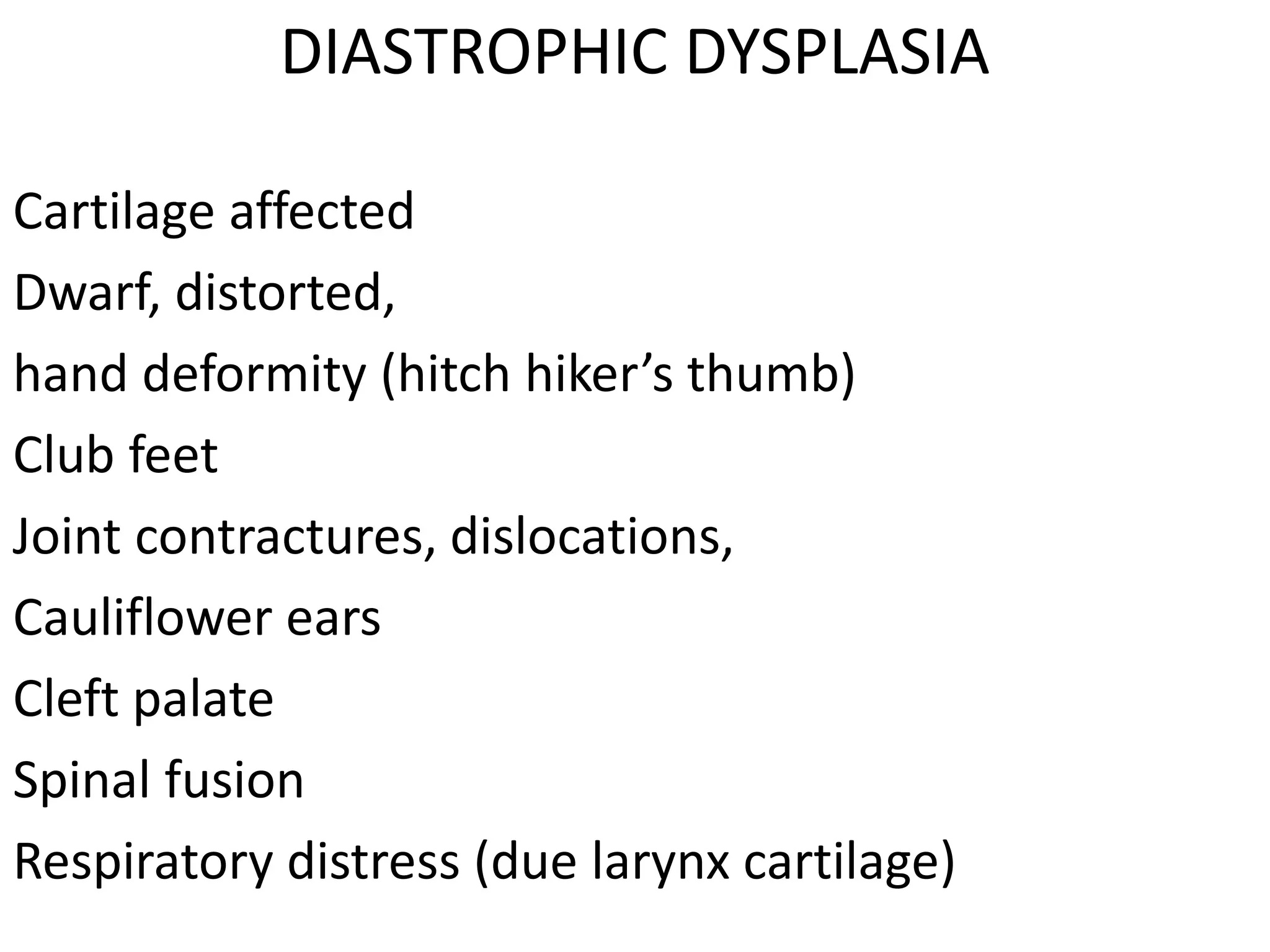 DIASTROPHIC DYSPLASIA
Cartilage affected
Dwarf, distorted,
hand deformity (hitch hiker’s thumb)
Club feet
Joint contractures, dislocations,
Cauliflower ears
Cleft palate
Spinal fusion
Respiratory distress (due larynx cartilage)
 