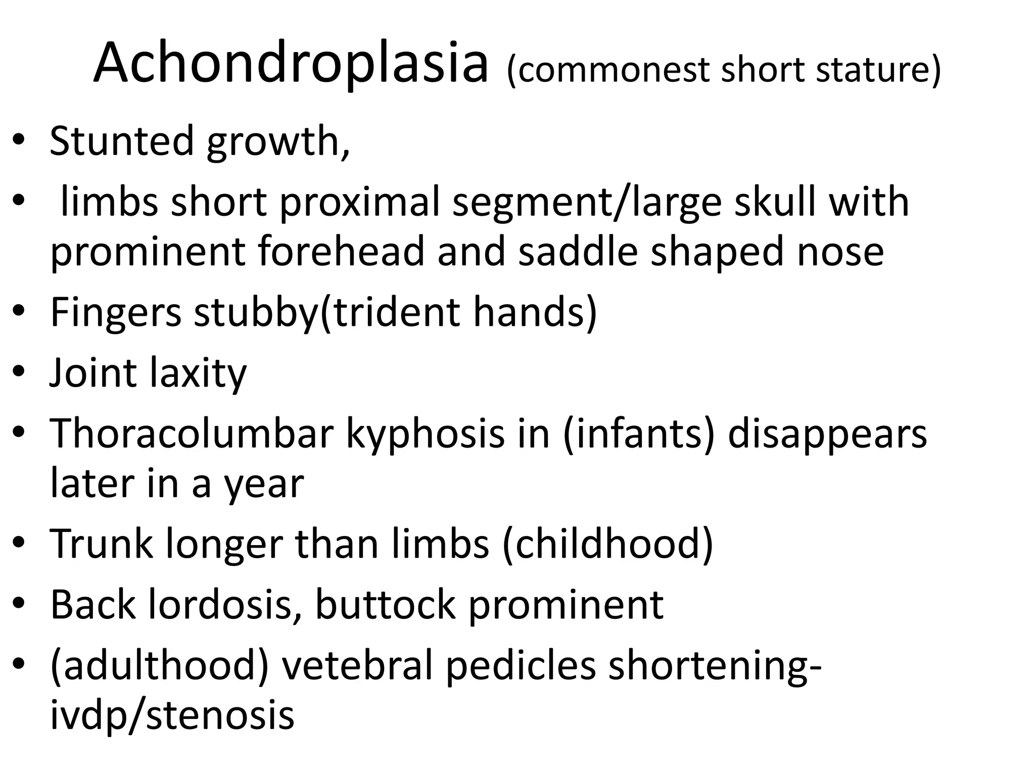 Achondroplasia (commonest short stature)
• Stunted growth,
• limbs short proximal segment/large skull with
prominent forehead and saddle shaped nose
• Fingers stubby(trident hands)
• Joint laxity
• Thoracolumbar kyphosis in (infants) disappears
later in a year
• Trunk longer than limbs (childhood)
• Back lordosis, buttock prominent
• (adulthood) vetebral pedicles shortening-
ivdp/stenosis
 