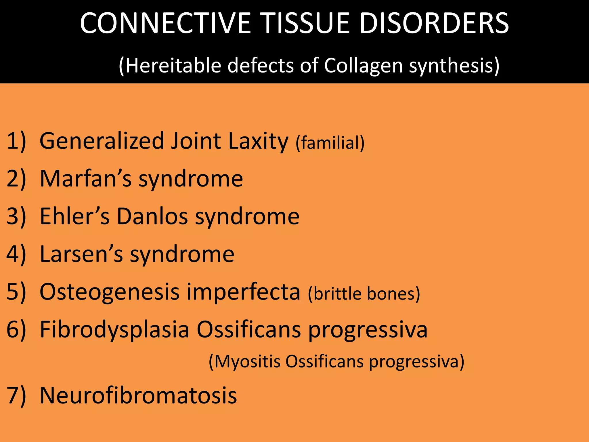 CONNECTIVE TISSUE DISORDERS
(Hereitable defects of Collagen synthesis)
1) Generalized Joint Laxity (familial)
2) Marfan’s syndrome
3) Ehler’s Danlos syndrome
4) Larsen’s syndrome
5) Osteogenesis imperfecta (brittle bones)
6) Fibrodysplasia Ossificans progressiva
(Myositis Ossificans progressiva)
7) Neurofibromatosis
 
