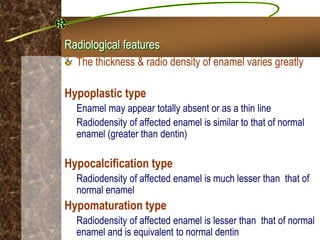 Radiological features
The thickness & radio density of enamel varies greatly
Hypoplastic type
Enamel may appear totally absent or as a thin line
Radiodensity of affected enamel is similar to that of normal
enamel (greater than dentin)
Hypocalcification type
Radiodensity of affected enamel is much lesser than that of
normal enamel
Hypomaturation type
Radiodensity of affected enamel is lesser than that of normal
enamel and is equivalent to normal dentin
 