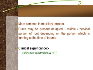 More common in maxillary incisors
Curve may be present at apical / middle / cervical
portion of root depending on the portion which is
forming at the time of trauma
Clinical significance:-
Difficulties in extraction & RCT
 