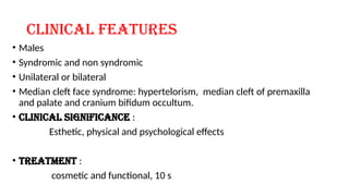 Clinical features
• Males
• Syndromic and non syndromic
• Unilateral or bilateral
• Median cleft face syndrome: hypertelorism, median cleft of premaxilla
and palate and cranium bifidum occultum.
• Clinical significance :
Esthetic, physical and psychological effects
• Treatment :
cosmetic and functional, 10 s
 