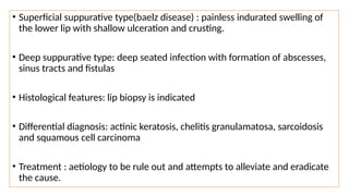 • Superficial suppurative type(baelz disease) : painless indurated swelling of
the lower lip with shallow ulceration and crusting.
• Deep suppurative type: deep seated infection with formation of abscesses,
sinus tracts and fistulas
• Histological features: lip biopsy is indicated
• Differential diagnosis: actinic keratosis, chelitis granulamatosa, sarcoidosis
and squamous cell carcinoma
• Treatment : aetiology to be rule out and attempts to alleviate and eradicate
the cause.
 