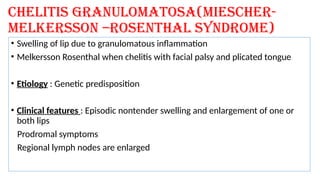Chelitis granulomatosa(miescher-
melkersson –Rosenthal syndrome)
• Swelling of lip due to granulomatous inflammation
• Melkersson Rosenthal when chelitis with facial palsy and plicated tongue
• Etiology : Genetic predisposition
• Clinical features : Episodic nontender swelling and enlargement of one or
both lips
Prodromal symptoms
Regional lymph nodes are enlarged
 