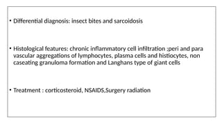 • Differential diagnosis: insect bites and sarcoidosis
• Histological features: chronic inflammatory cell infiltration ;peri and para
vascular aggregations of lymphocytes, plasma cells and histiocytes, non
caseating granuloma formation and Langhans type of giant cells
• Treatment : corticosteroid, NSAIDS,Surgery radiation
 