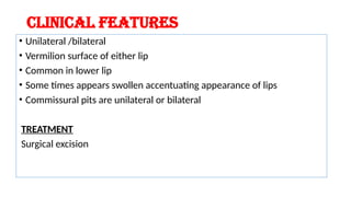 CLINICAL FEATURES
• Unilateral /bilateral
• Vermilion surface of either lip
• Common in lower lip
• Some times appears swollen accentuating appearance of lips
• Commissural pits are unilateral or bilateral
TREATMENT
Surgical excision
 