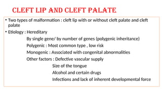 Cleft lip and cleft palate
• Two types of malformation : cleft lip with or without cleft palate and cleft
palate
• Etiology : Hereditary
By single gene/ by number of genes (polygenic inheritance)
Polygenic : Most common type , low risk
Monogenic : Associated with congenital abnormalities
Other factors : Defective vascular supply
Size of the tongue
Alcohol and certain drugs
Infections and lack of inherent developmental force
 
