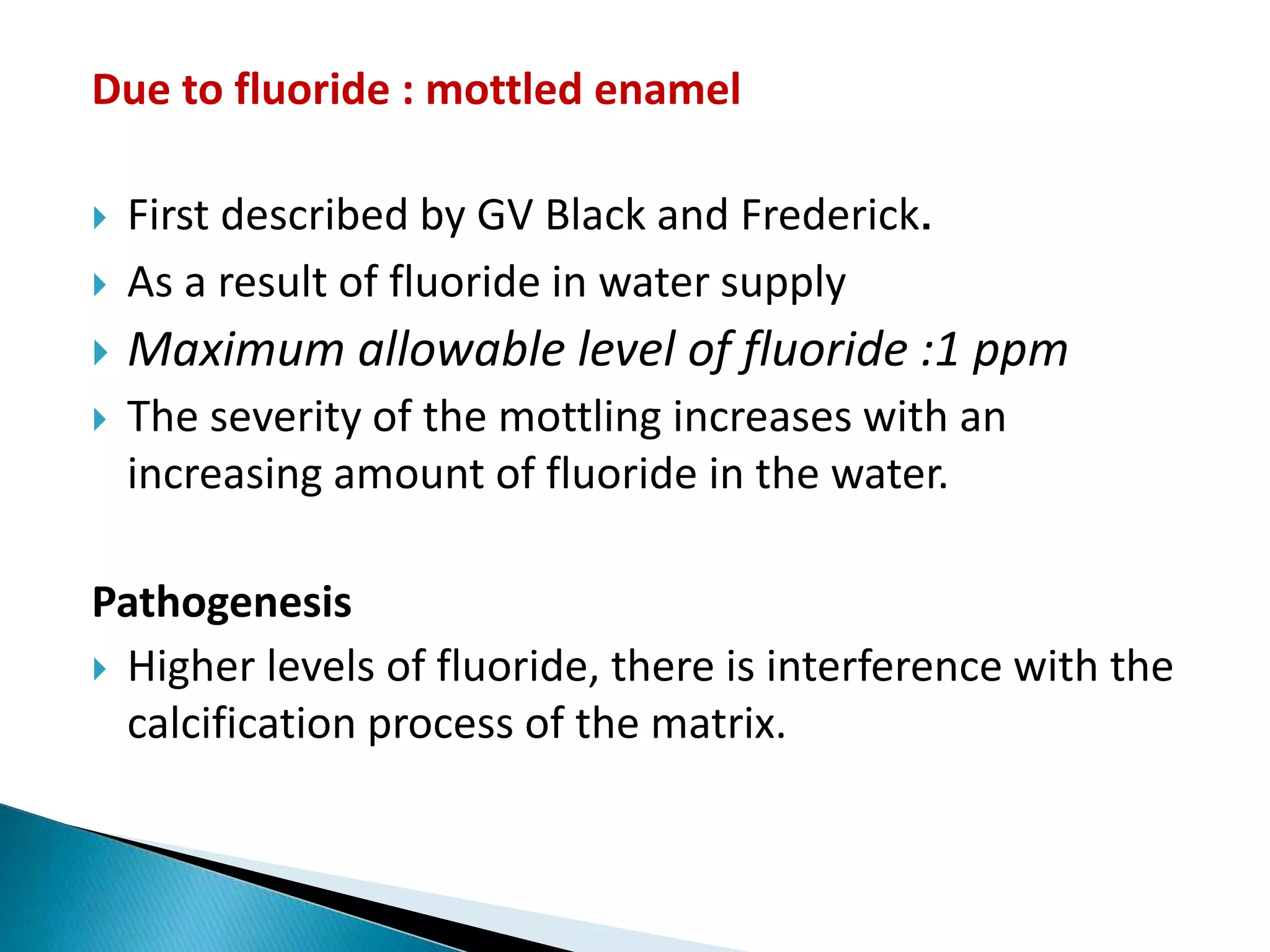 Due to fluoride : mottled enamel
 First described by GV Black and Frederick.
 As a result of fluoride in water supply
 Maximum allowable level of fluoride :1 ppm
 The severity of the mottling increases with an
increasing amount of fluoride in the water.
Pathogenesis
 Higher levels of fluoride, there is interference with the
calcification process of the matrix.
 