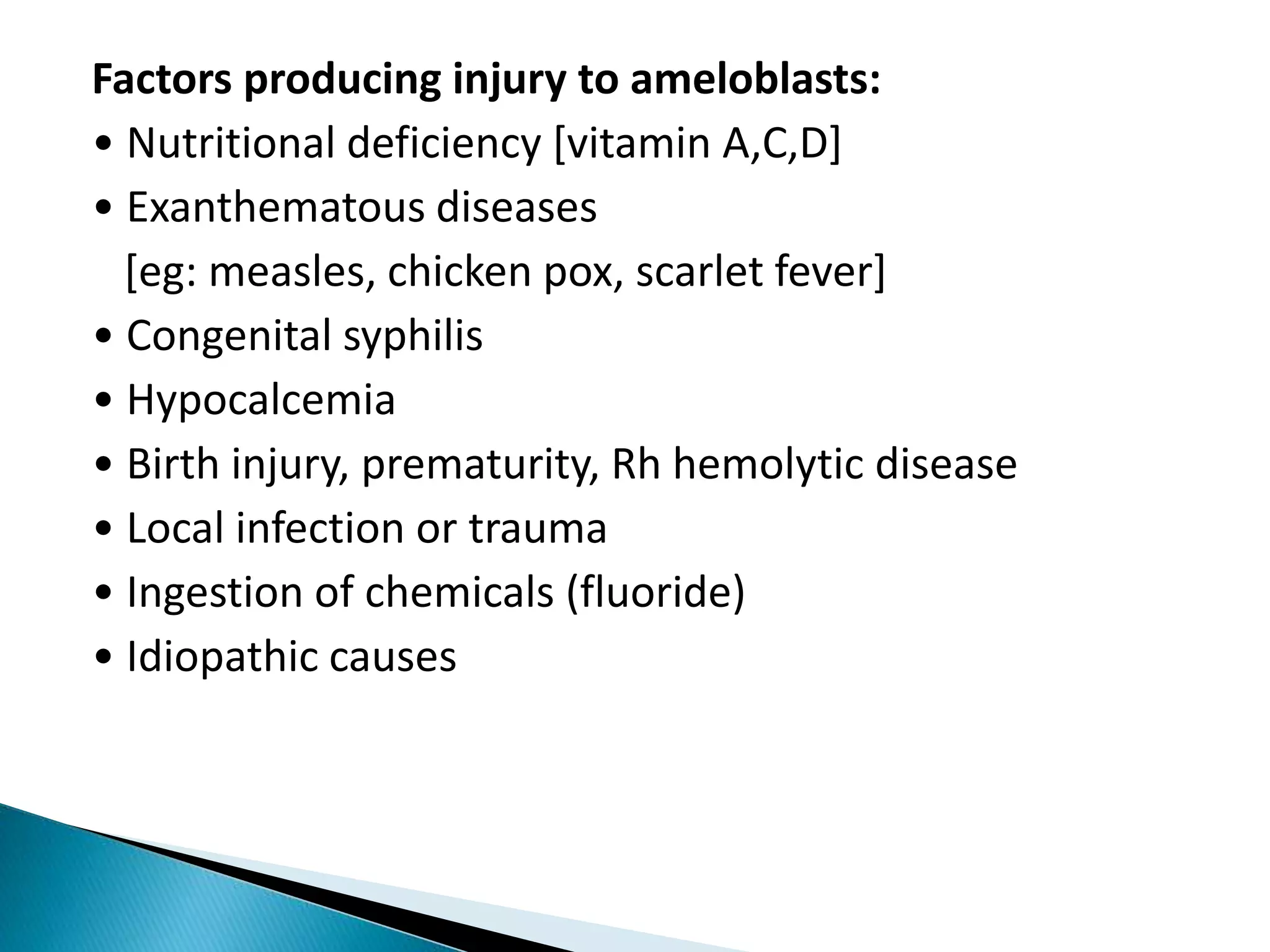 Factors producing injury to ameloblasts:
• Nutritional deficiency [vitamin A,C,D]
• Exanthematous diseases
[eg: measles, chicken pox, scarlet fever]
• Congenital syphilis
• Hypocalcemia
• Birth injury, prematurity, Rh hemolytic disease
• Local infection or trauma
• Ingestion of chemicals (fluoride)
• Idiopathic causes
 