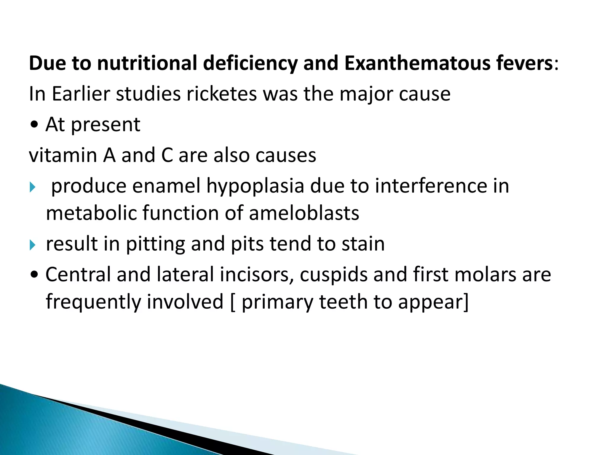 Due to nutritional deficiency and Exanthematous fevers:
In Earlier studies ricketes was the major cause
• At present
vitamin A and C are also causes
 produce enamel hypoplasia due to interference in
metabolic function of ameloblasts
 result in pitting and pits tend to stain
• Central and lateral incisors, cuspids and first molars are
frequently involved [ primary teeth to appear]
 