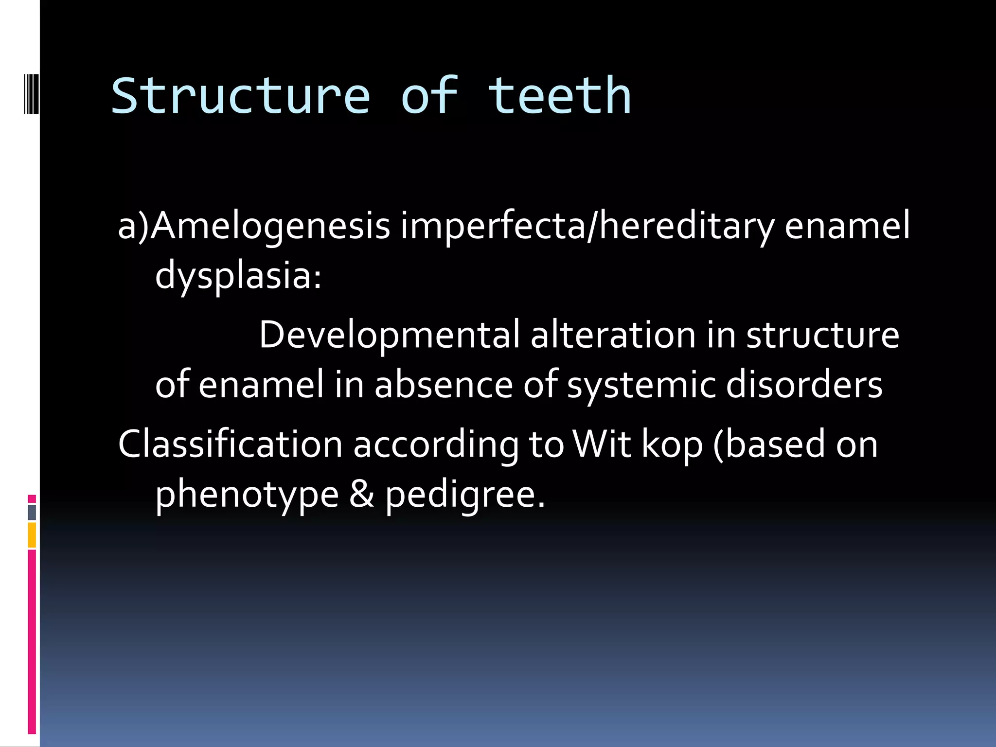 Structure of teeth
a)Amelogenesis imperfecta/hereditary enamel
dysplasia:
Developmental alteration in structure
of enamel in absence of systemic disorders
Classification according toWit kop (based on
phenotype & pedigree.
 