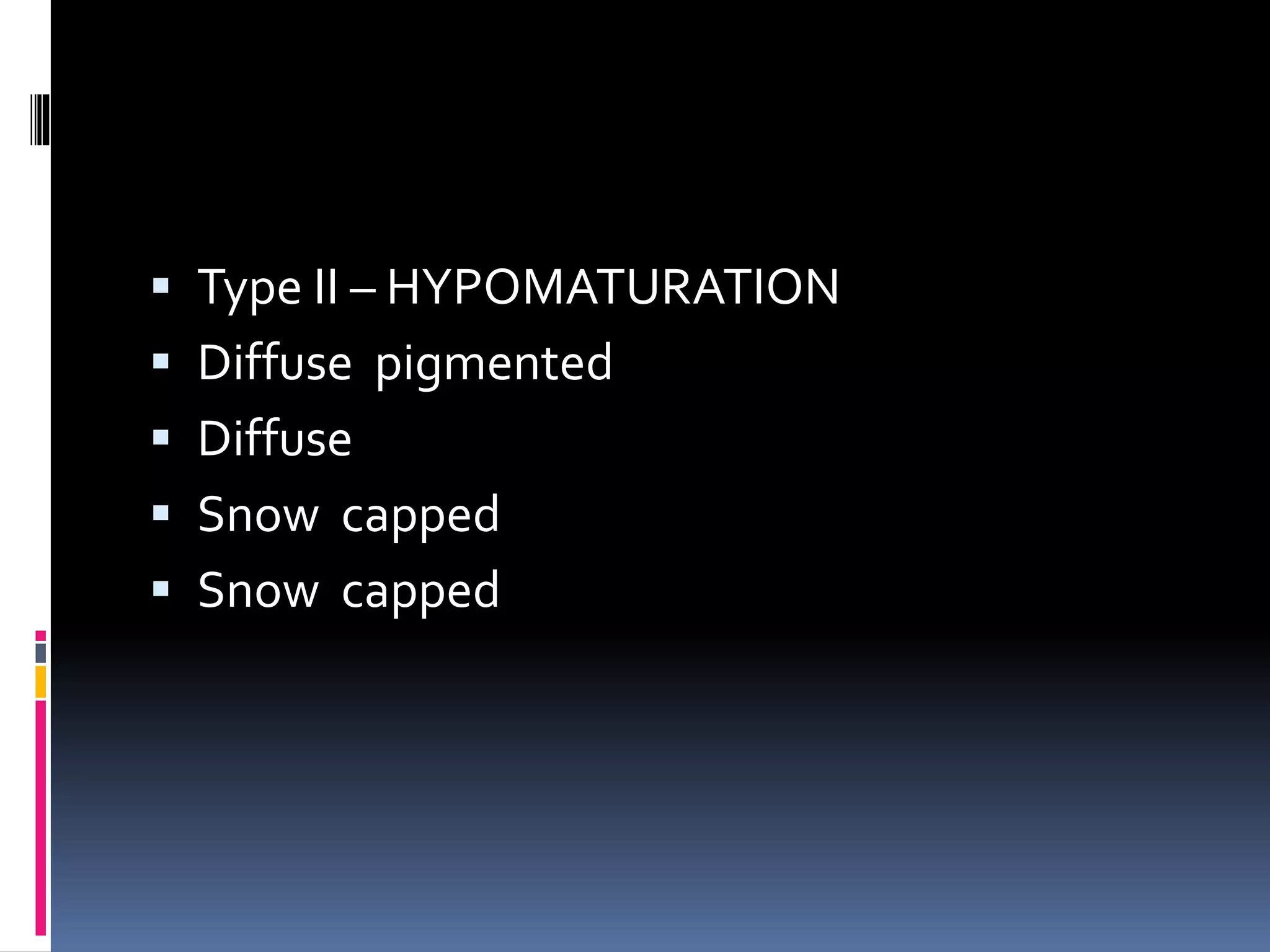 Type II – HYPOMATURATION
 Diffuse pigmented
 Diffuse
 Snow capped
 Snow capped
 