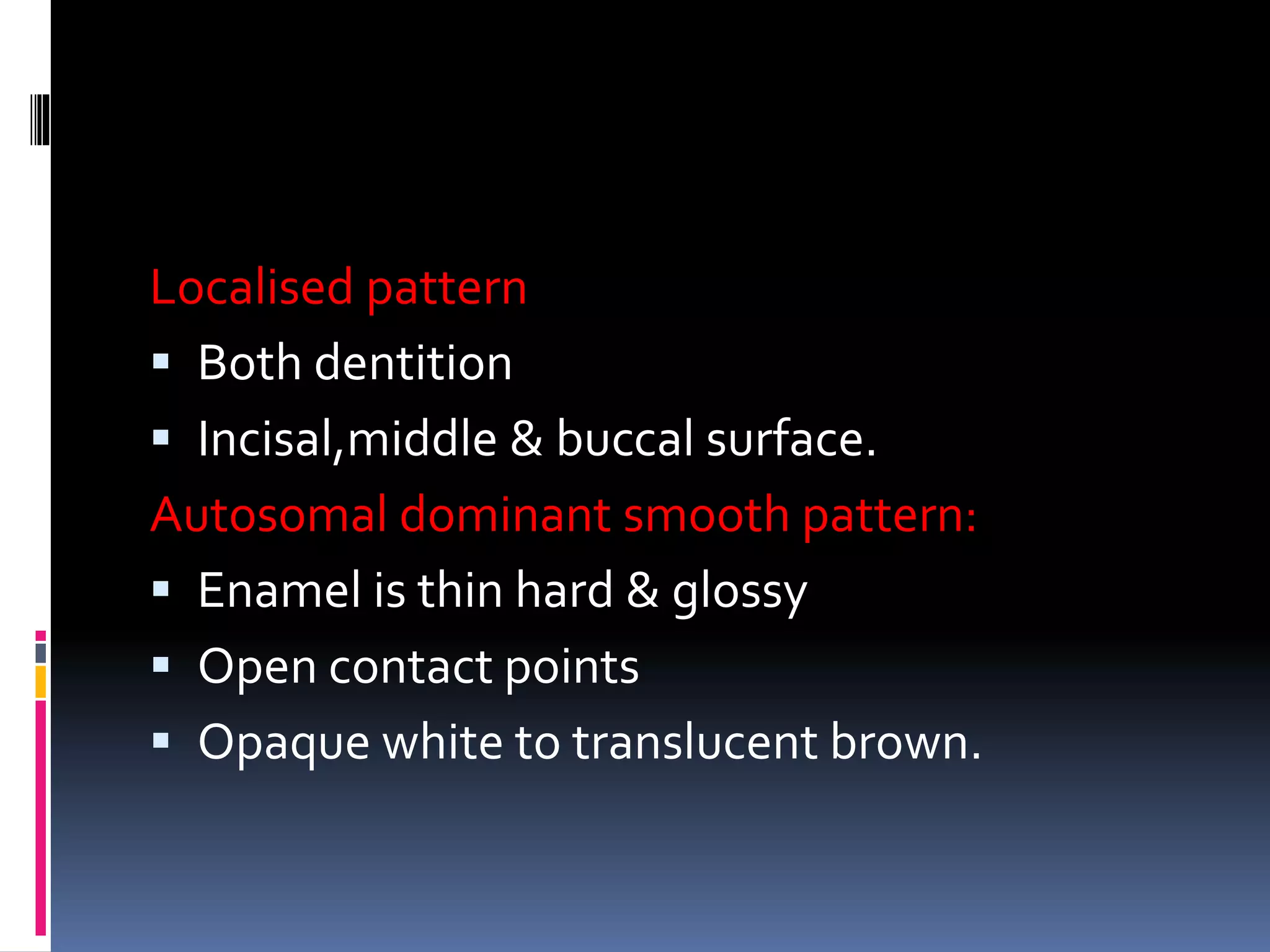Localised pattern
 Both dentition
 Incisal,middle & buccal surface.
Autosomal dominant smooth pattern:
 Enamel is thin hard & glossy
 Open contact points
 Opaque white to translucent brown.
 