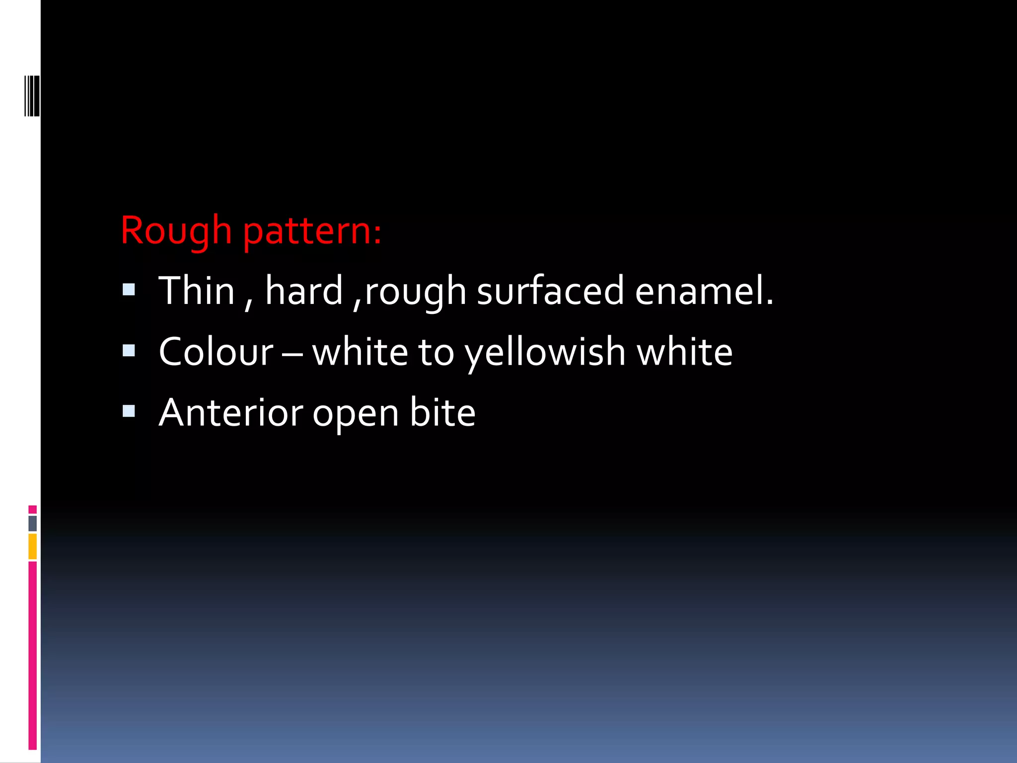 Rough pattern:
 Thin , hard ,rough surfaced enamel.
 Colour – white to yellowish white
 Anterior open bite
 