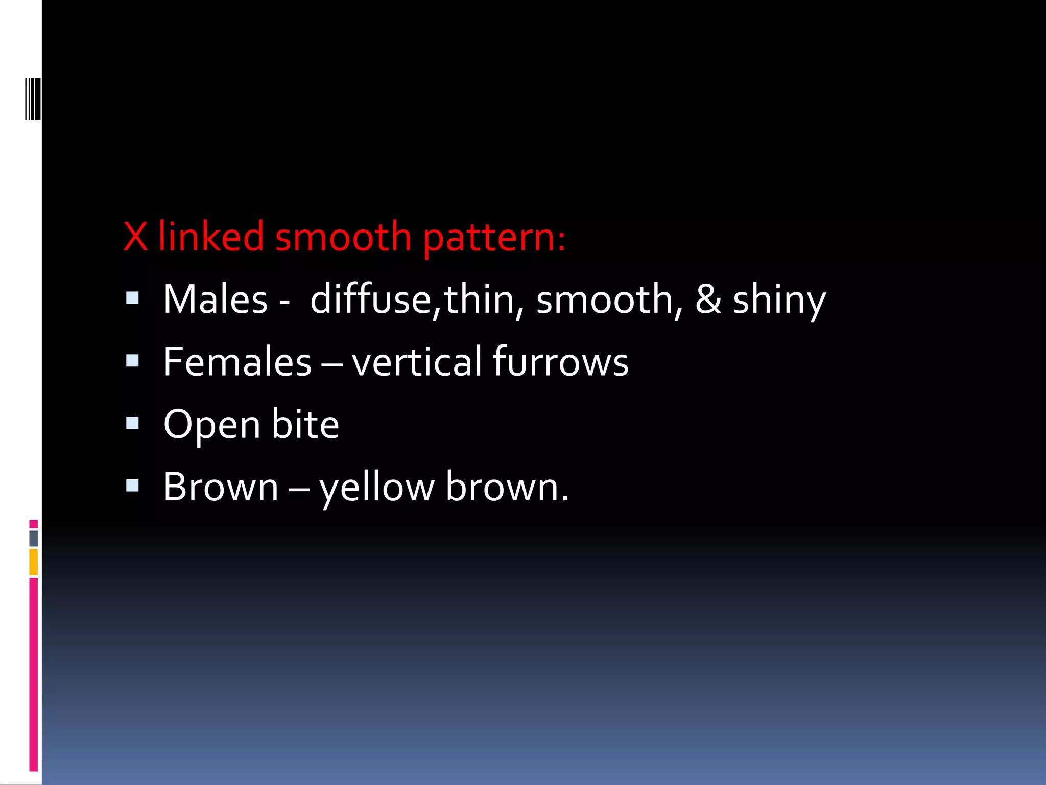 X linked smooth pattern:
 Males - diffuse,thin, smooth, & shiny
 Females – vertical furrows
 Open bite
 Brown – yellow brown.
 