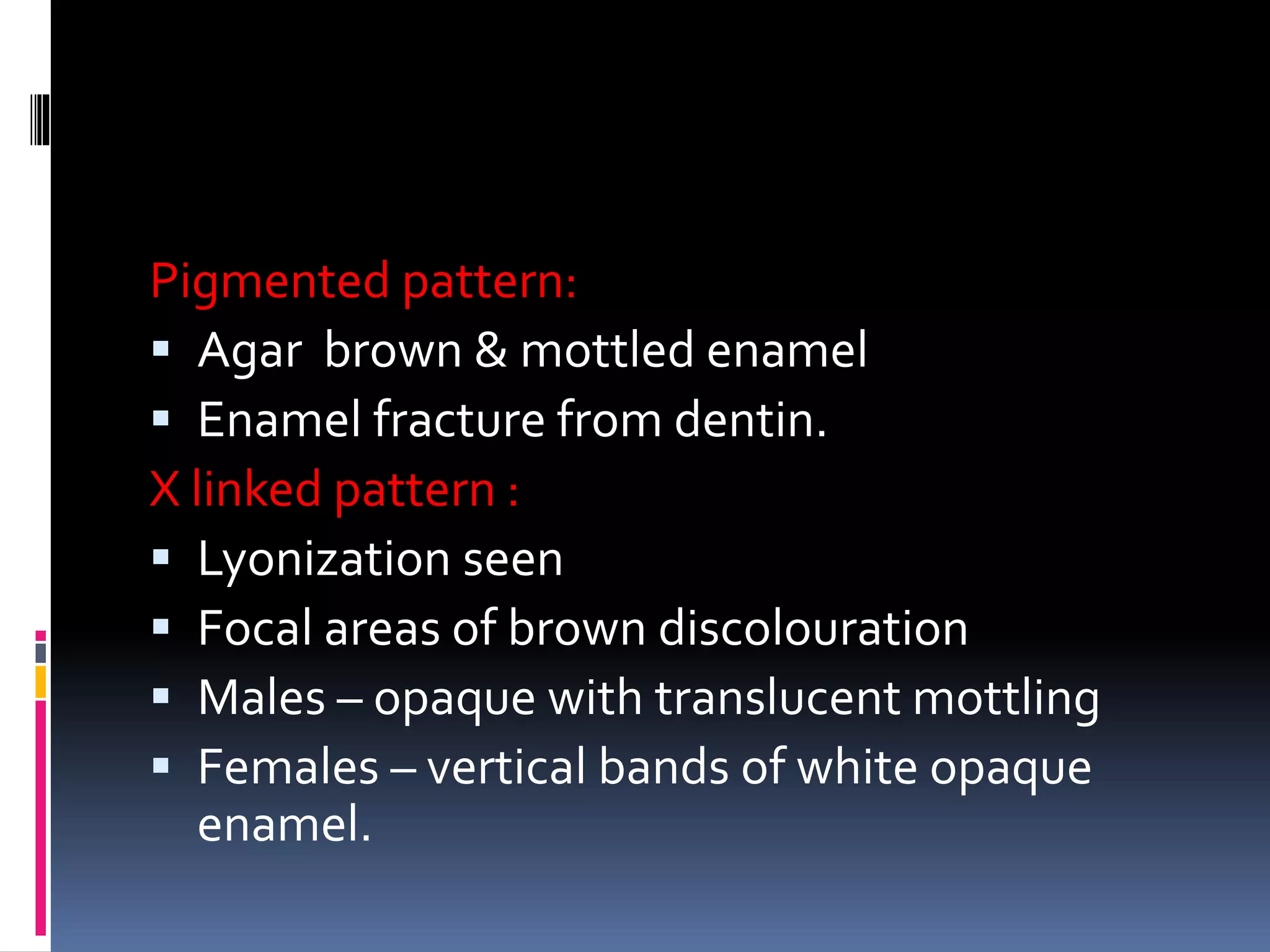 Pigmented pattern:
 Agar brown & mottled enamel
 Enamel fracture from dentin.
X linked pattern :
 Lyonization seen
 Focal areas of brown discolouration
 Males – opaque with translucent mottling
 Females – vertical bands of white opaque
enamel.
 