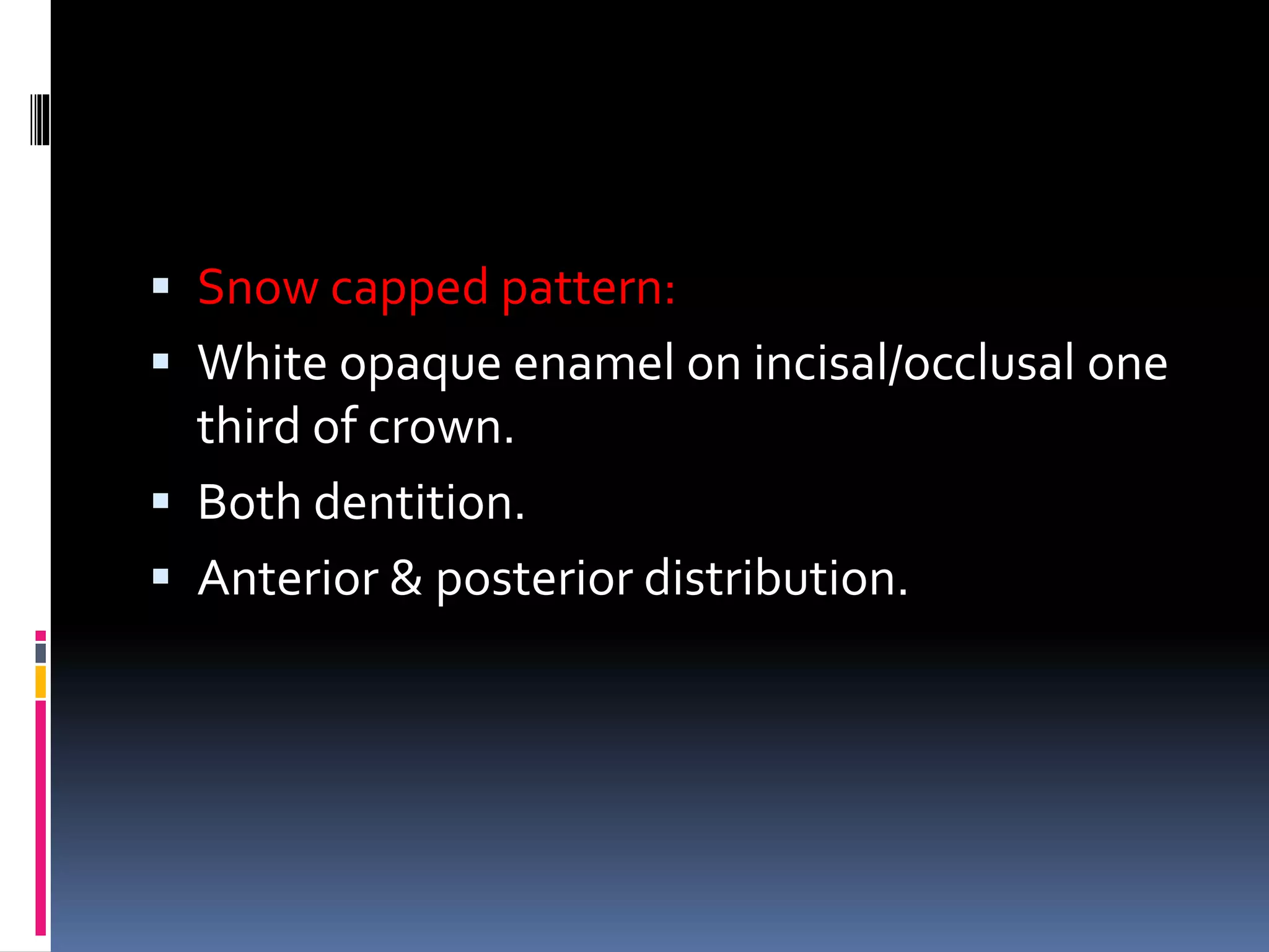  Snow capped pattern:
 White opaque enamel on incisal/occlusal one
third of crown.
 Both dentition.
 Anterior & posterior distribution.
 