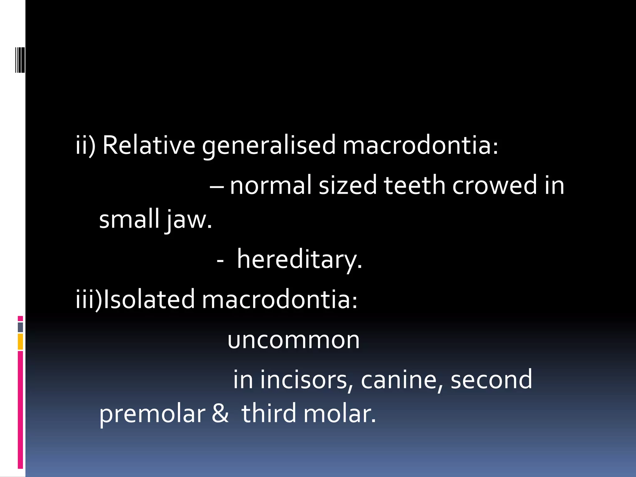 ii) Relative generalised macrodontia:
– normal sized teeth crowed in
small jaw.
- hereditary.
iii)Isolated macrodontia:
uncommon
in incisors, canine, second
premolar & third molar.
 