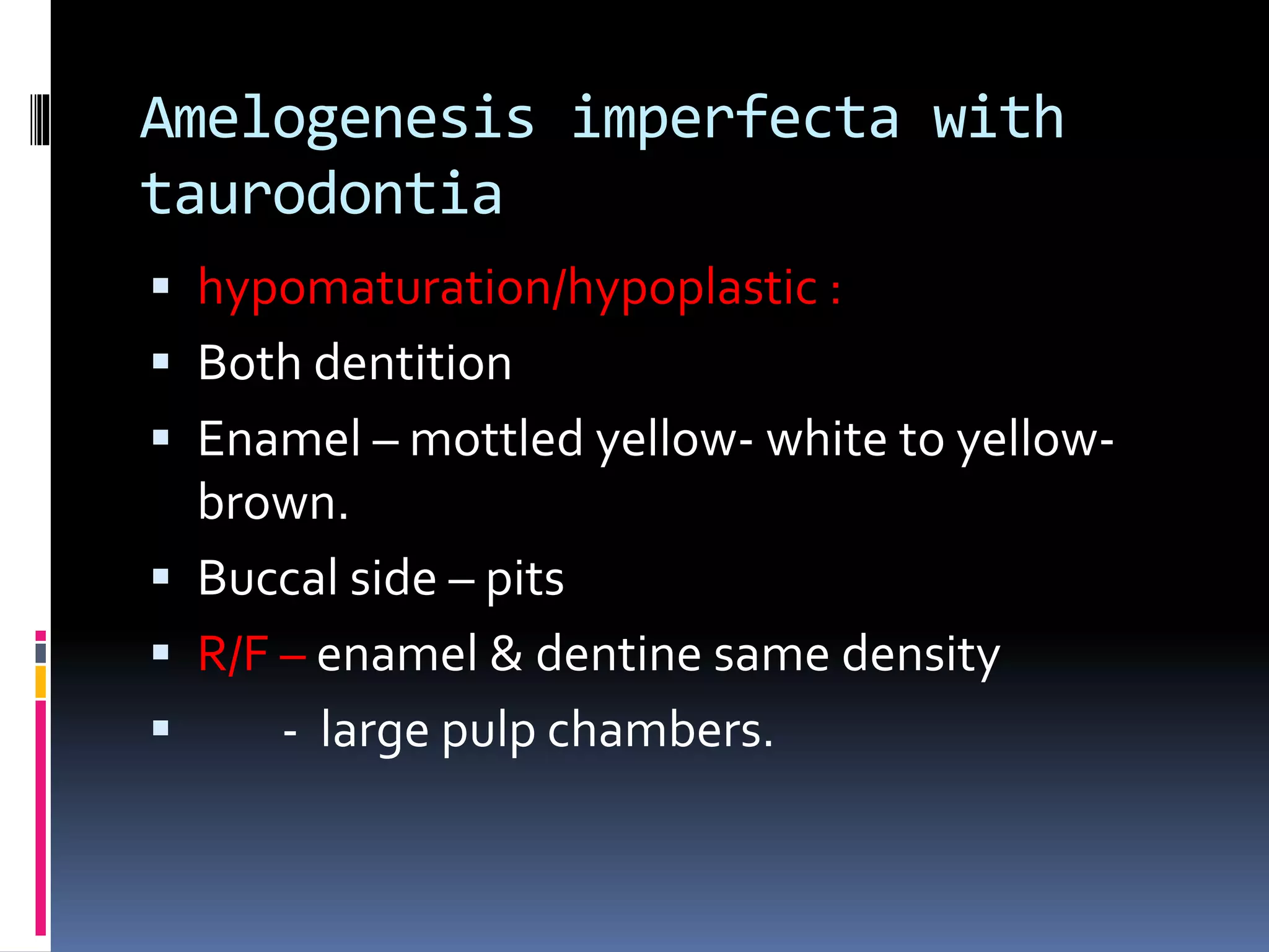 Amelogenesis imperfecta with
taurodontia
 hypomaturation/hypoplastic :
 Both dentition
 Enamel – mottled yellow- white to yellow-
brown.
 Buccal side – pits
 R/F – enamel & dentine same density
 - large pulp chambers.
 