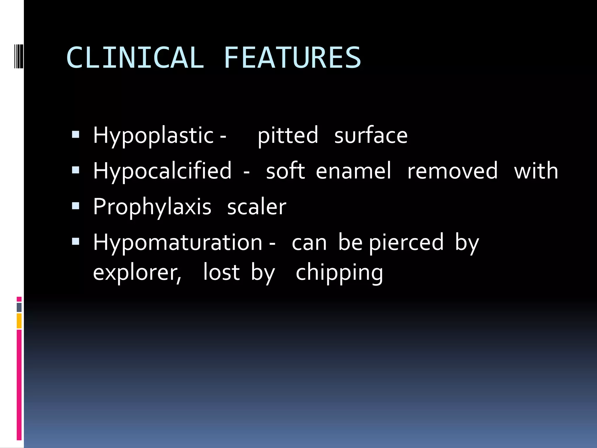CLINICAL FEATURES
 Hypoplastic - pitted surface
 Hypocalcified - soft enamel removed with
 Prophylaxis scaler
 Hypomaturation - can be pierced by
explorer, lost by chipping
 
