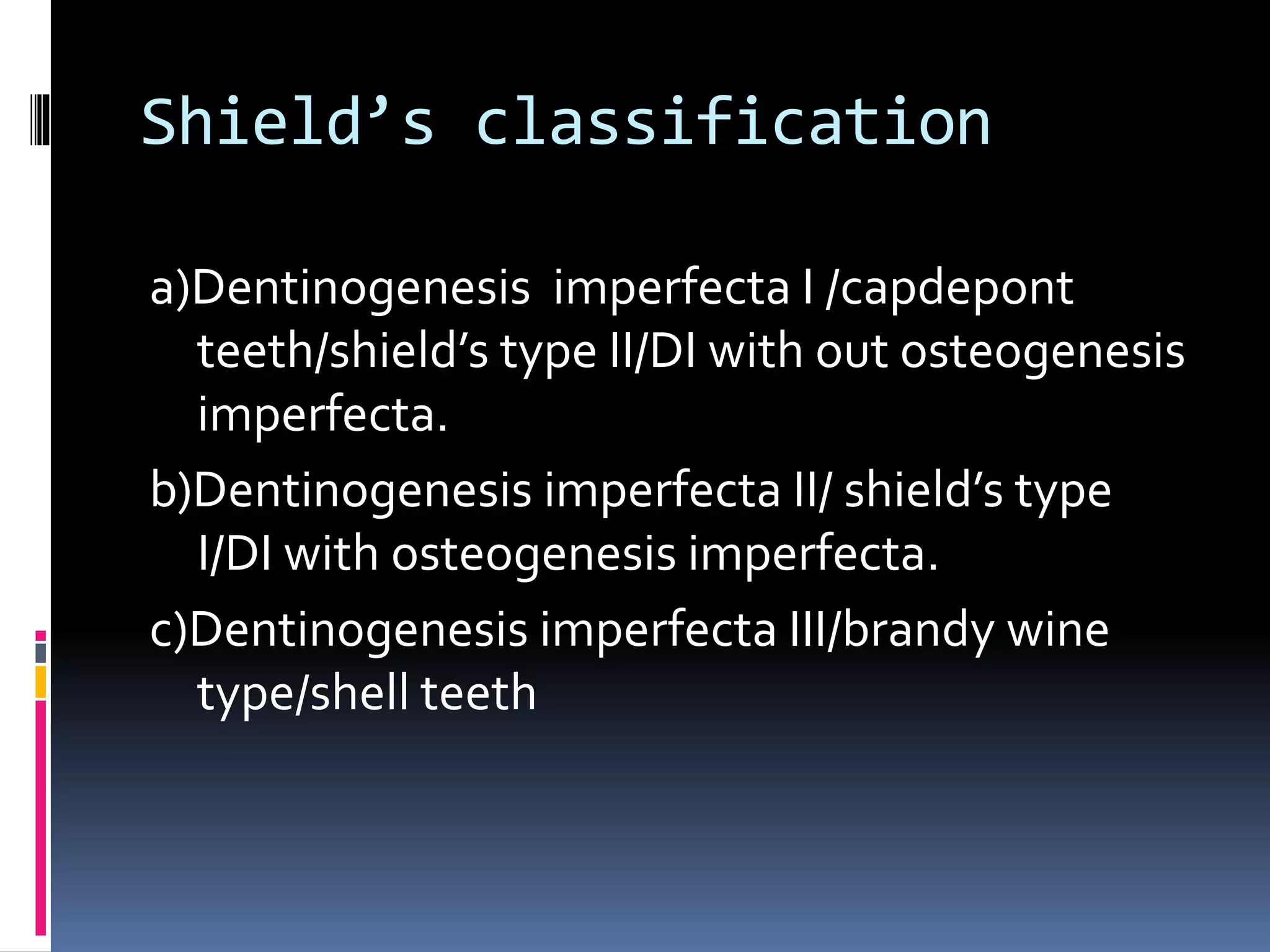 Shield’s classification
a)Dentinogenesis imperfecta I /capdepont
teeth/shield’s type II/DI with out osteogenesis
imperfecta.
b)Dentinogenesis imperfecta II/ shield’s type
I/DI with osteogenesis imperfecta.
c)Dentinogenesis imperfecta III/brandy wine
type/shell teeth
 