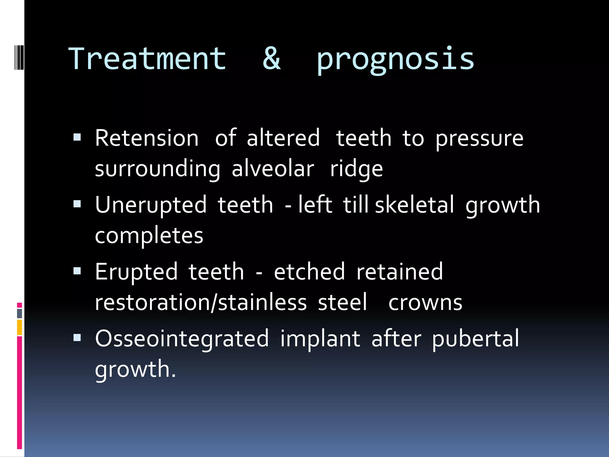 Treatment & prognosis
 Retension of altered teeth to pressure
surrounding alveolar ridge
 Unerupted teeth - left till skeletal growth
completes
 Erupted teeth - etched retained
restoration/stainless steel crowns
 Osseointegrated implant after pubertal
growth.
 