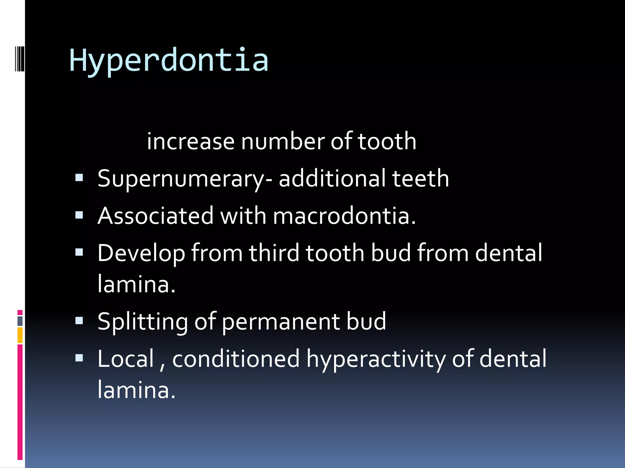 Hyperdontia
increase number of tooth
 Supernumerary- additional teeth
 Associated with macrodontia.
 Develop from third tooth bud from dental
lamina.
 Splitting of permanent bud
 Local , conditioned hyperactivity of dental
lamina.
 