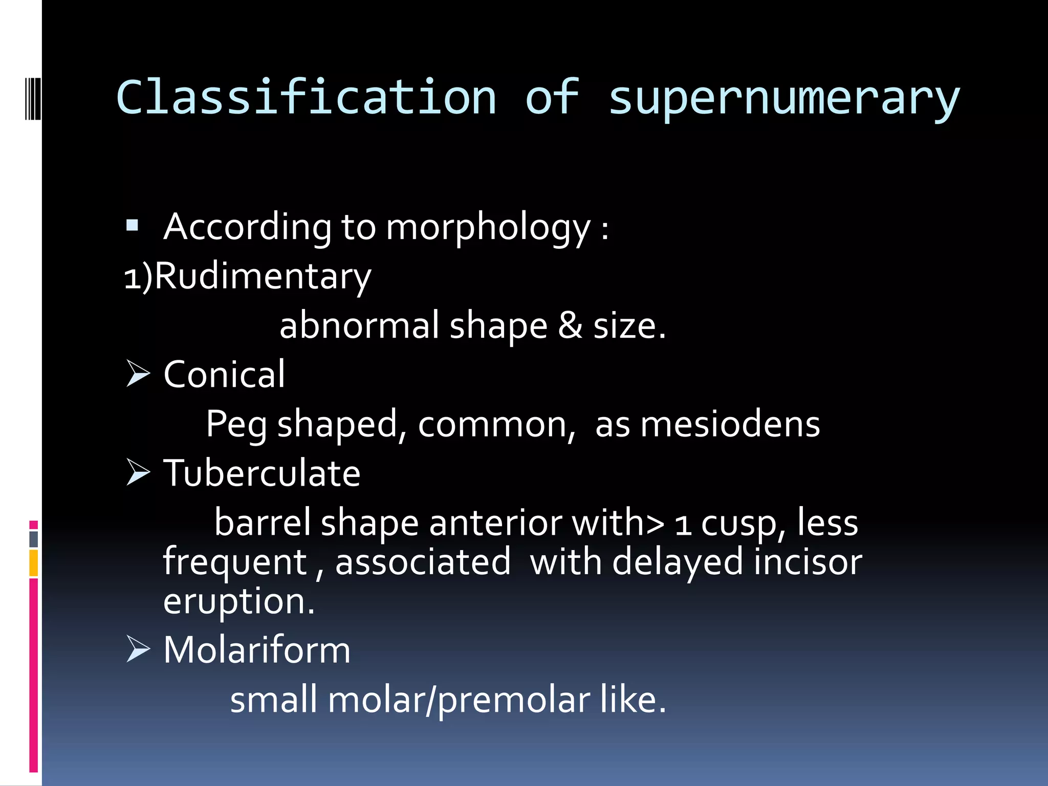 Classification of supernumerary
 According to morphology :
1)Rudimentary
abnormal shape & size.
 Conical
Peg shaped, common, as mesiodens
 Tuberculate
barrel shape anterior with> 1 cusp, less
frequent , associated with delayed incisor
eruption.
 Molariform
small molar/premolar like.
 