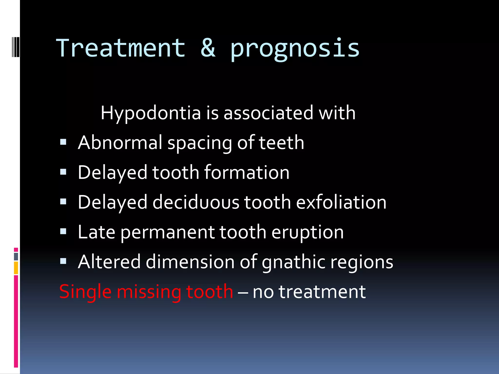 Treatment & prognosis
Hypodontia is associated with
 Abnormal spacing of teeth
 Delayed tooth formation
 Delayed deciduous tooth exfoliation
 Late permanent tooth eruption
 Altered dimension of gnathic regions
Single missing tooth – no treatment
 