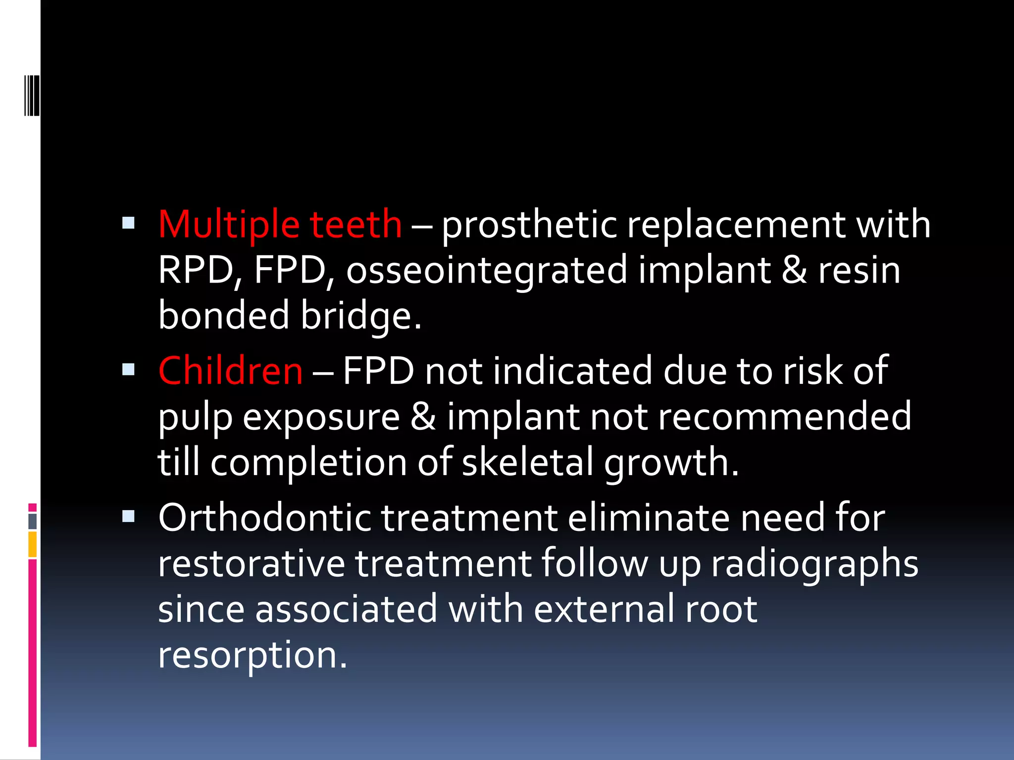  Multiple teeth – prosthetic replacement with
RPD, FPD, osseointegrated implant & resin
bonded bridge.
 Children – FPD not indicated due to risk of
pulp exposure & implant not recommended
till completion of skeletal growth.
 Orthodontic treatment eliminate need for
restorative treatment follow up radiographs
since associated with external root
resorption.
 