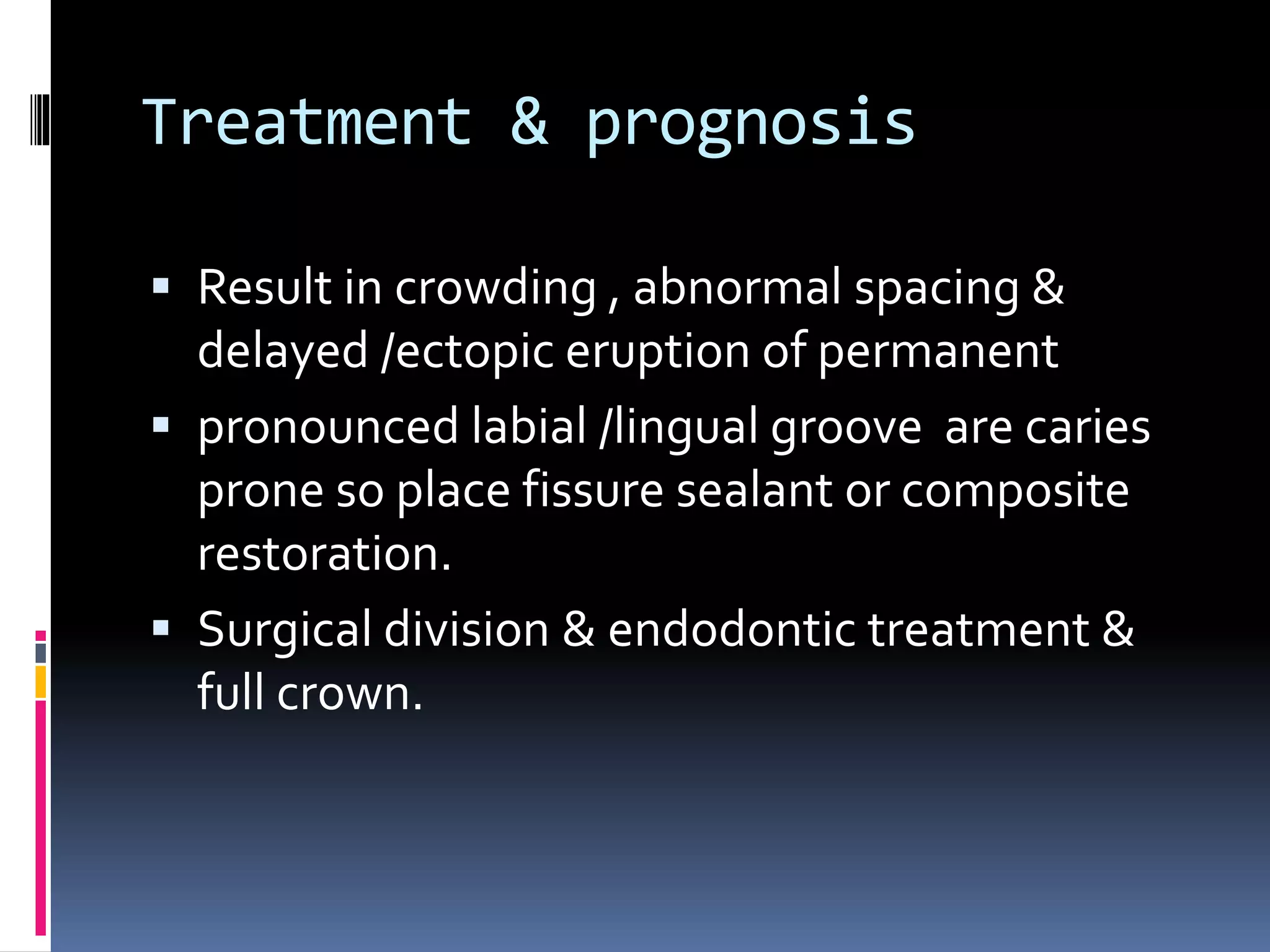 Treatment & prognosis
 Result in crowding , abnormal spacing &
delayed /ectopic eruption of permanent
 pronounced labial /lingual groove are caries
prone so place fissure sealant or composite
restoration.
 Surgical division & endodontic treatment &
full crown.
 