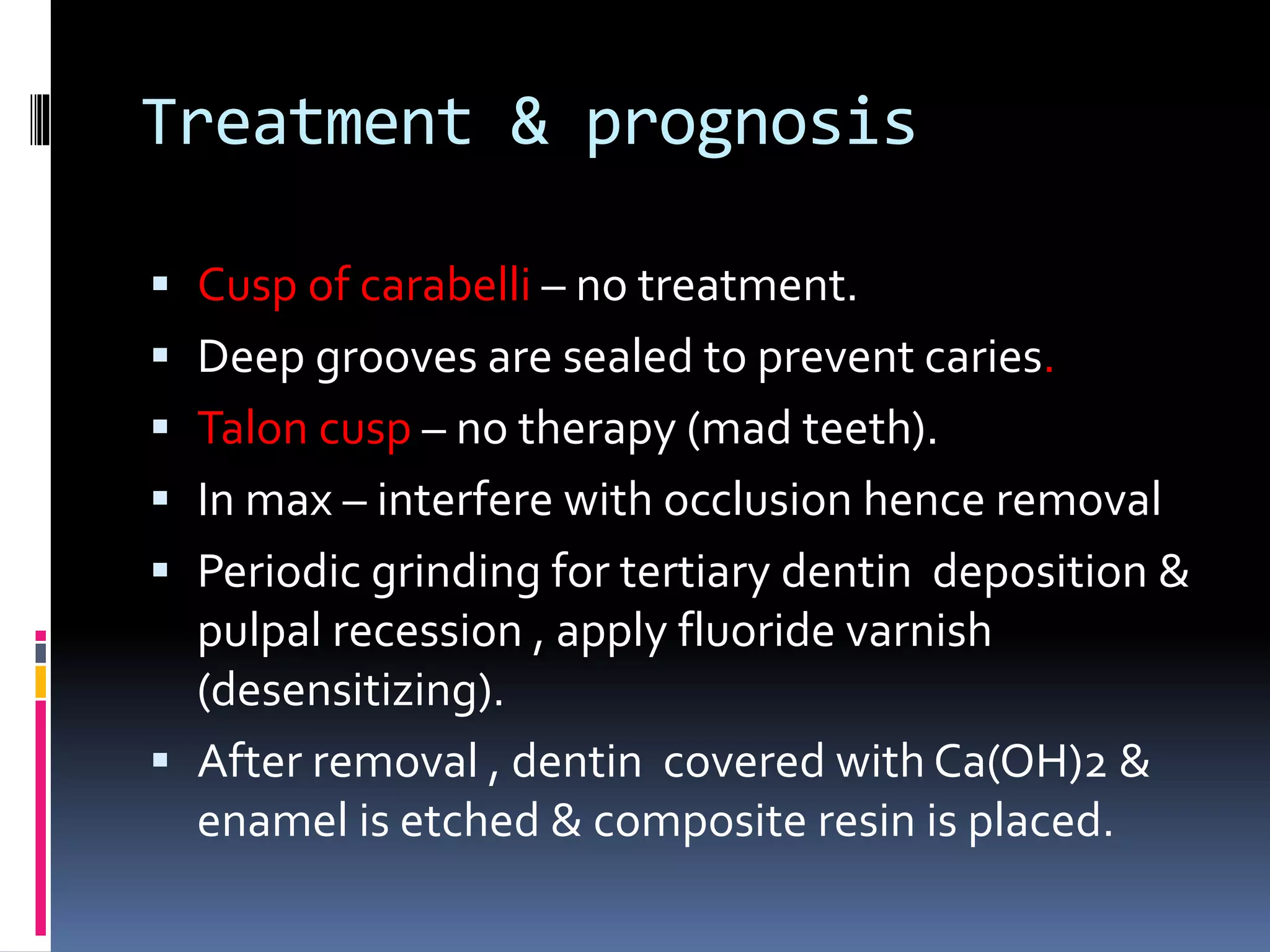 Treatment & prognosis
 Cusp of carabelli – no treatment.
 Deep grooves are sealed to prevent caries.
 Talon cusp – no therapy (mad teeth).
 In max – interfere with occlusion hence removal
 Periodic grinding for tertiary dentin deposition &
pulpal recession , apply fluoride varnish
(desensitizing).
 After removal , dentin covered with Ca(OH)2 &
enamel is etched & composite resin is placed.
 