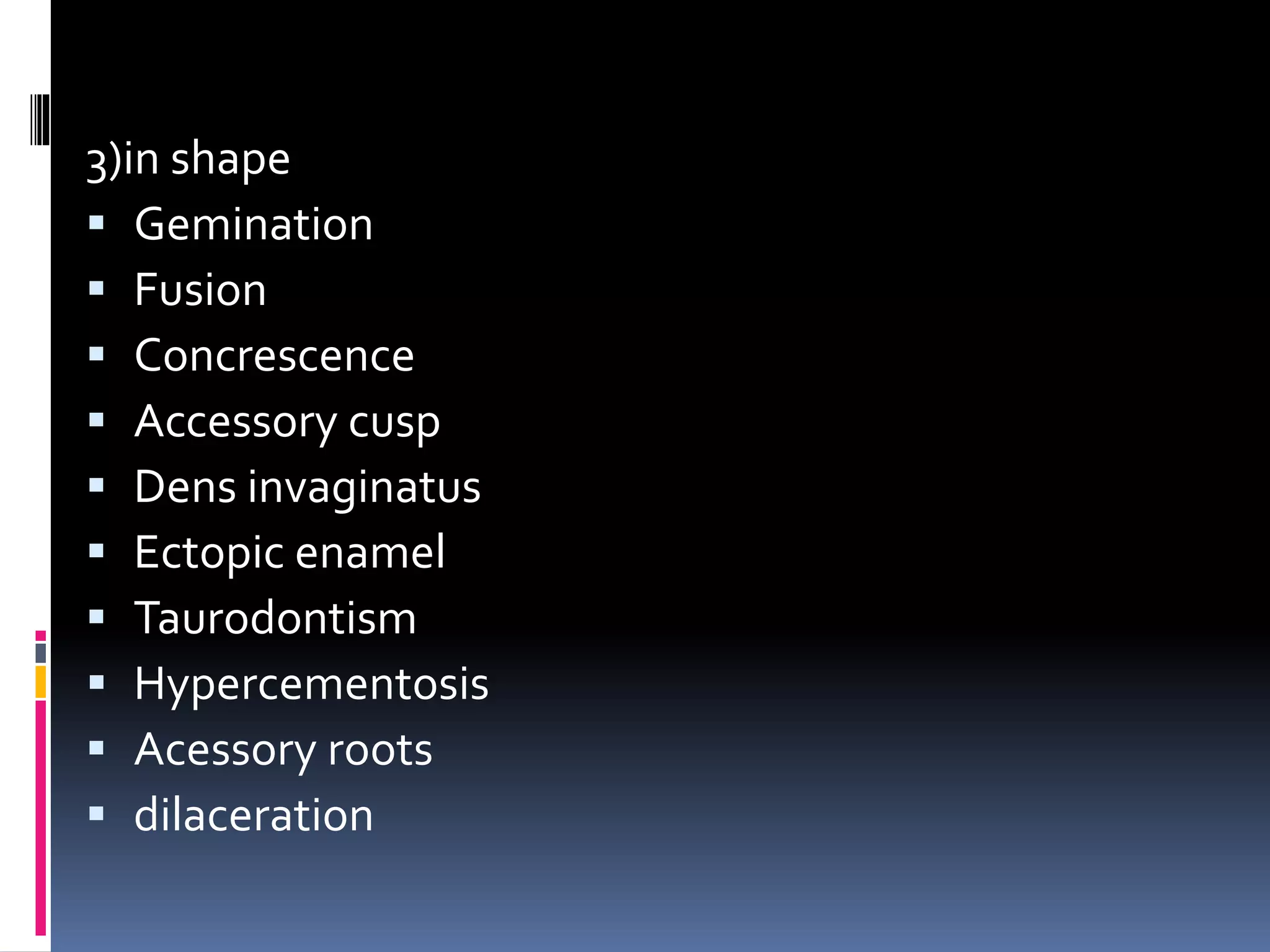 3)in shape
 Gemination
 Fusion
 Concrescence
 Accessory cusp
 Dens invaginatus
 Ectopic enamel
 Taurodontism
 Hypercementosis
 Acessory roots
 dilaceration
 
