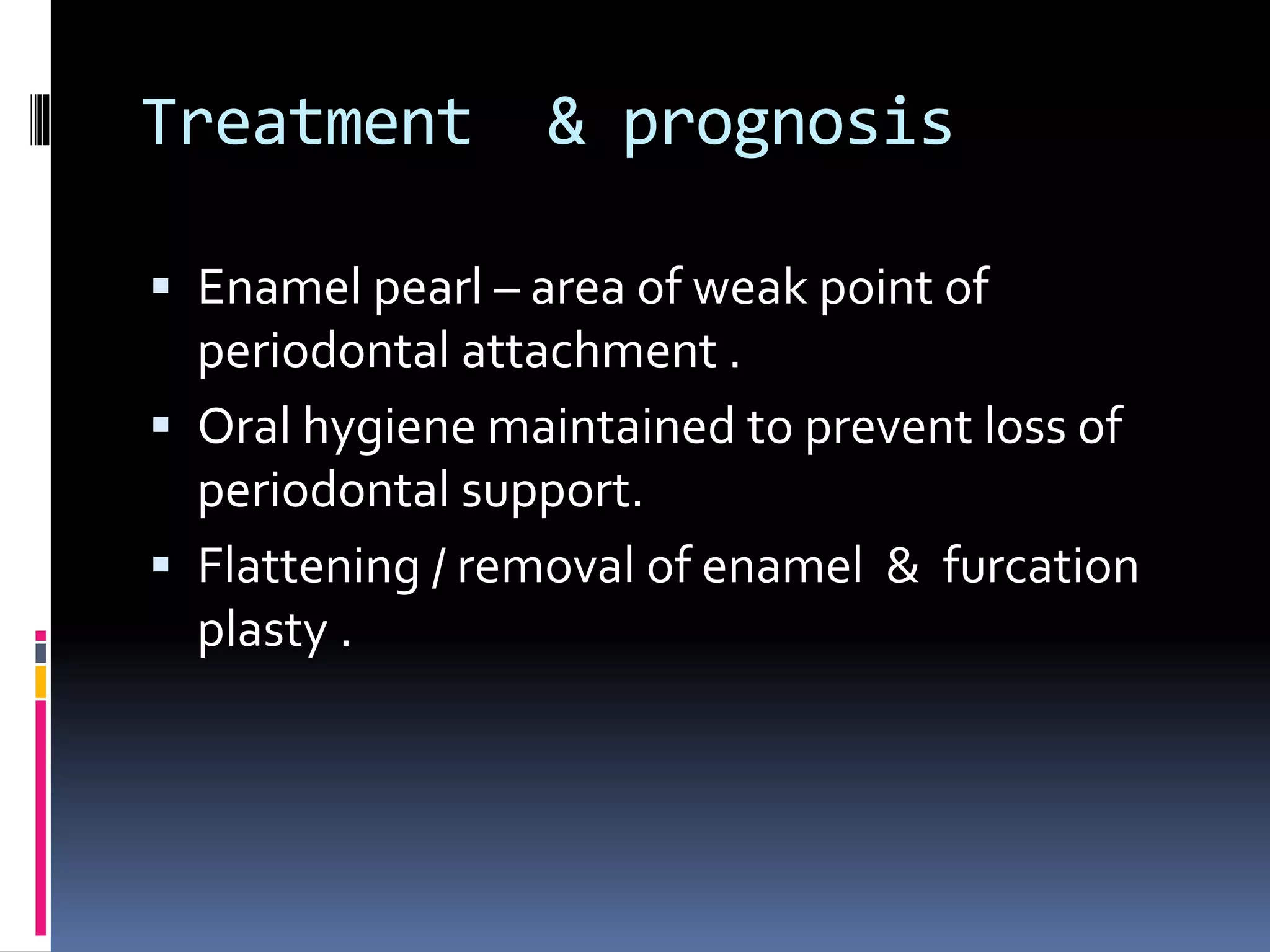 Treatment & prognosis
 Enamel pearl – area of weak point of
periodontal attachment .
 Oral hygiene maintained to prevent loss of
periodontal support.
 Flattening / removal of enamel & furcation
plasty .
 