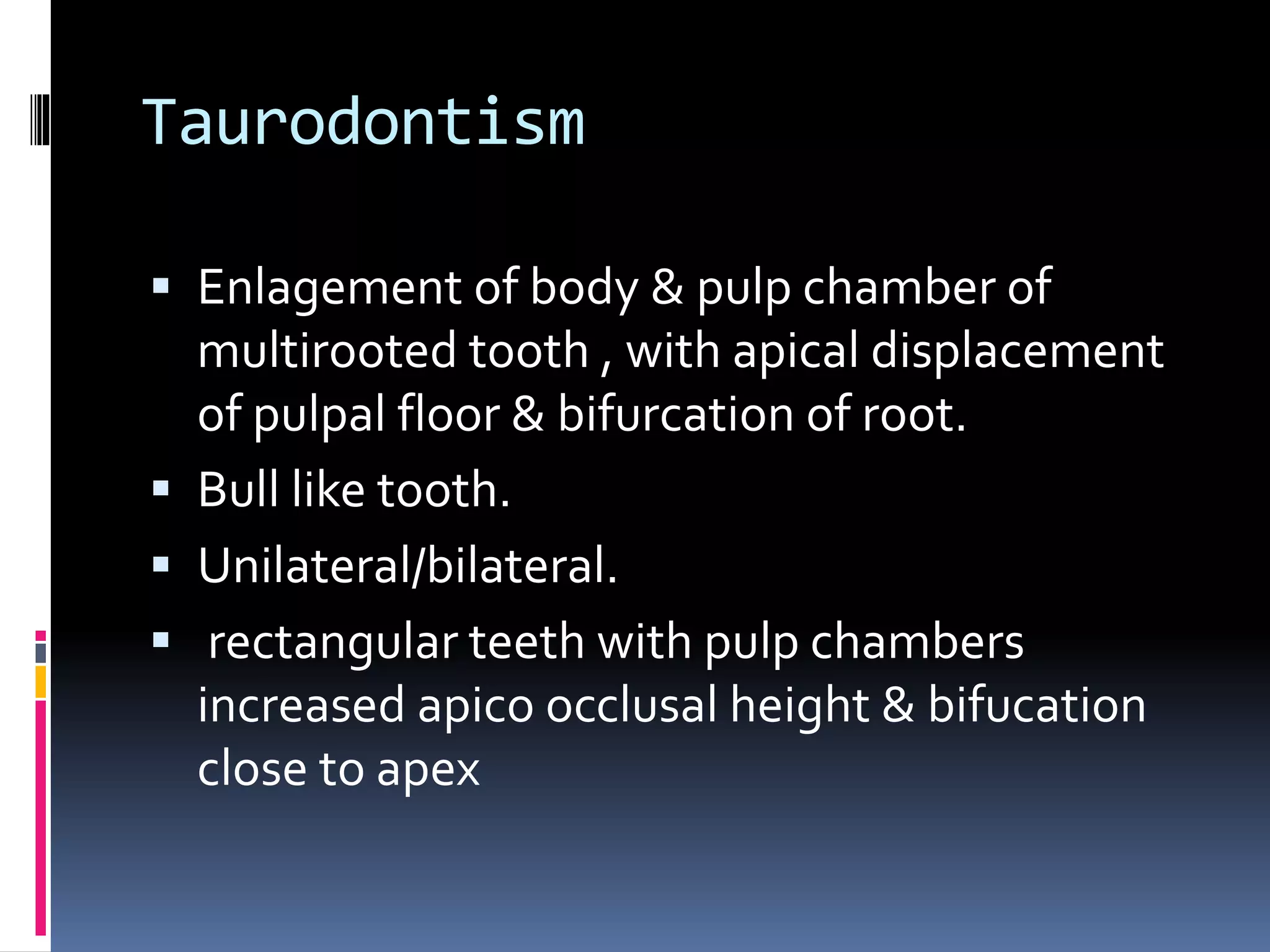 Taurodontism
 Enlagement of body & pulp chamber of
multirooted tooth , with apical displacement
of pulpal floor & bifurcation of root.
 Bull like tooth.
 Unilateral/bilateral.
 rectangular teeth with pulp chambers
increased apico occlusal height & bifucation
close to apex
 