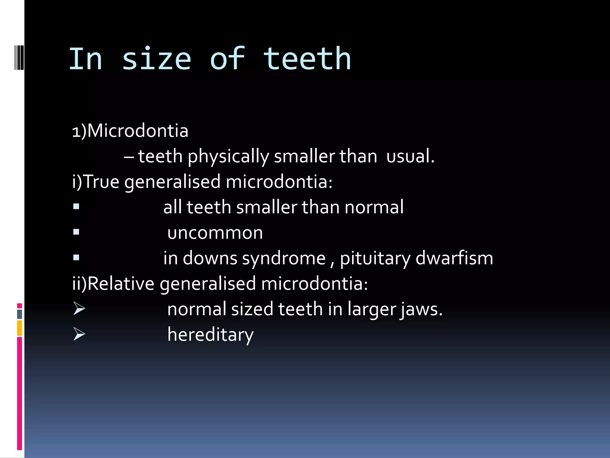 In size of teeth
1)Microdontia
– teeth physically smaller than usual.
i)True generalised microdontia:
 all teeth smaller than normal
 uncommon
 in downs syndrome , pituitary dwarfism
ii)Relative generalised microdontia:
 normal sized teeth in larger jaws.
 hereditary
 