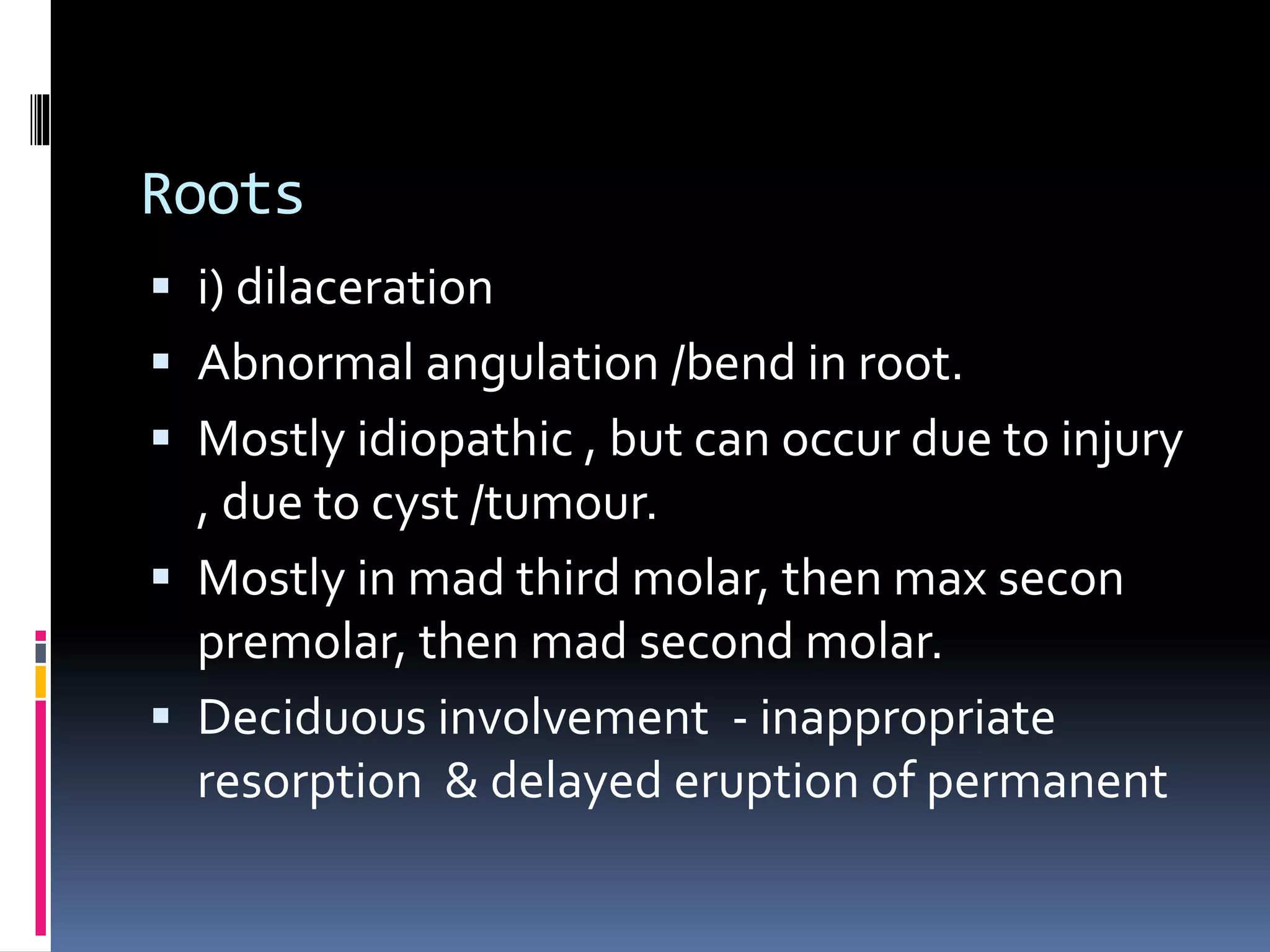 Roots
 i) dilaceration
 Abnormal angulation /bend in root.
 Mostly idiopathic , but can occur due to injury
, due to cyst /tumour.
 Mostly in mad third molar, then max secon
premolar, then mad second molar.
 Deciduous involvement - inappropriate
resorption & delayed eruption of permanent
 