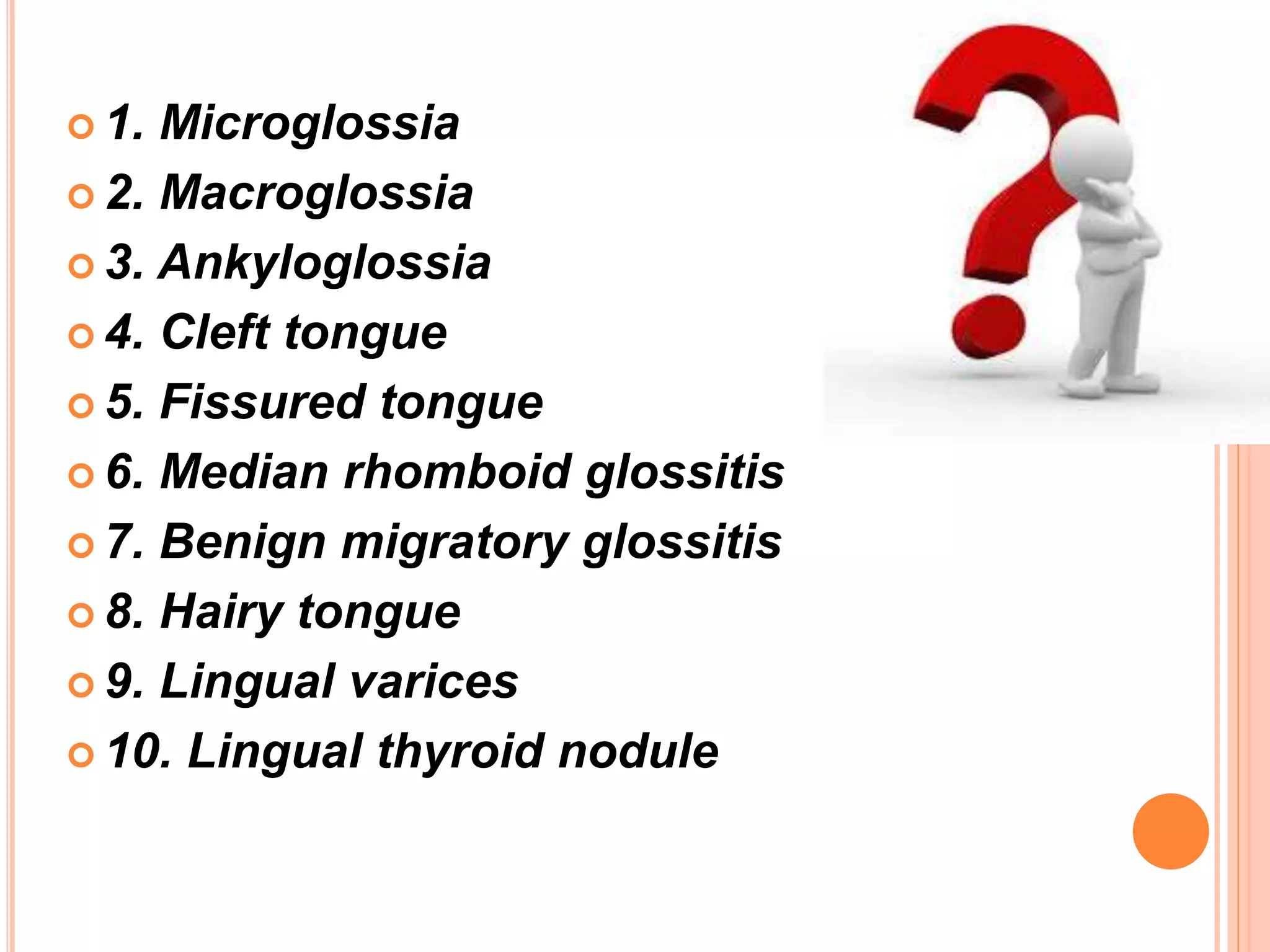  1. Microglossia
 2. Macroglossia
 3. Ankyloglossia
 4. Cleft tongue
 5. Fissured tongue
 6. Median rhomboid glossitis
 7. Benign migratory glossitis
 8. Hairy tongue
 9. Lingual varices
 10. Lingual thyroid nodule
 