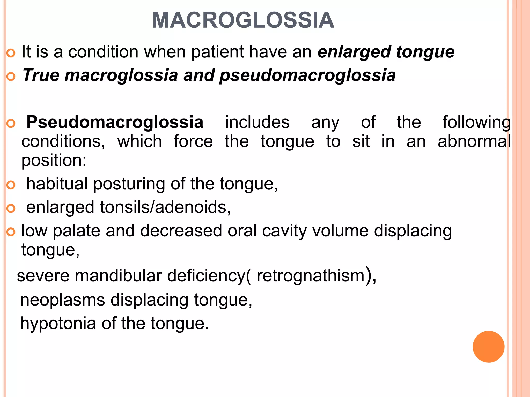 MACROGLOSSIA
 It is a condition when patient have an enlarged tongue
 True macroglossia and pseudomacroglossia
 Pseudomacroglossia includes any of the following
conditions, which force the tongue to sit in an abnormal
position:
 habitual posturing of the tongue,
 enlarged tonsils/adenoids,
 low palate and decreased oral cavity volume displacing
tongue,
severe mandibular deficiency( retrognathism),
neoplasms displacing tongue,
hypotonia of the tongue.
 