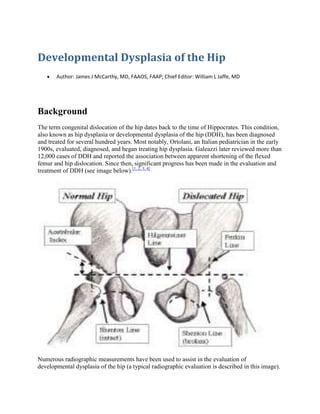 Developmental Dysplasia of the Hip
       Author: James J McCarthy, MD, FAAOS, FAAP; Chief Editor: William L Jaffe, MD




Background
The term congenital dislocation of the hip dates back to the time of Hippocrates. This condition,
also known as hip dysplasia or developmental dysplasia of the hip (DDH), has been diagnosed
and treated for several hundred years. Most notably, Ortolani, an Italian pediatrician in the early
1900s, evaluated, diagnosed, and began treating hip dysplasia. Galeazzi later reviewed more than
12,000 cases of DDH and reported the association between apparent shortening of the flexed
femur and hip dislocation. Since then, significant progress has been made in the evaluation and
treatment of DDH (see image below).[1, 2, 3, 4]




Numerous radiographic measurements have been used to assist in the evaluation of
developmental dysplasia of the hip (a typical radiographic evaluation is described in this image).
 