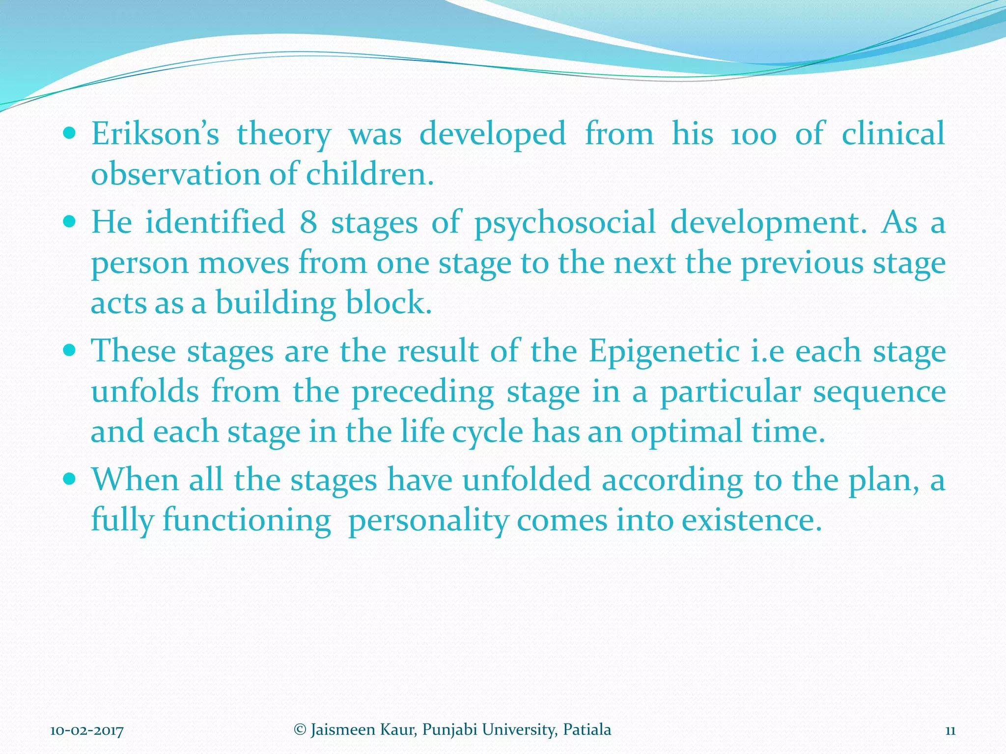  Erikson’s theory was developed from his 100 of clinical
observation of children.
 He identified 8 stages of psychosocial development. As a
person moves from one stage to the next the previous stage
acts as a building block.
 These stages are the result of the Epigenetic i.e each stage
unfolds from the preceding stage in a particular sequence
and each stage in the life cycle has an optimal time.
 When all the stages have unfolded according to the plan, a
fully functioning personality comes into existence.
10-02-2017 11© Jaismeen Kaur, Punjabi University, Patiala
 