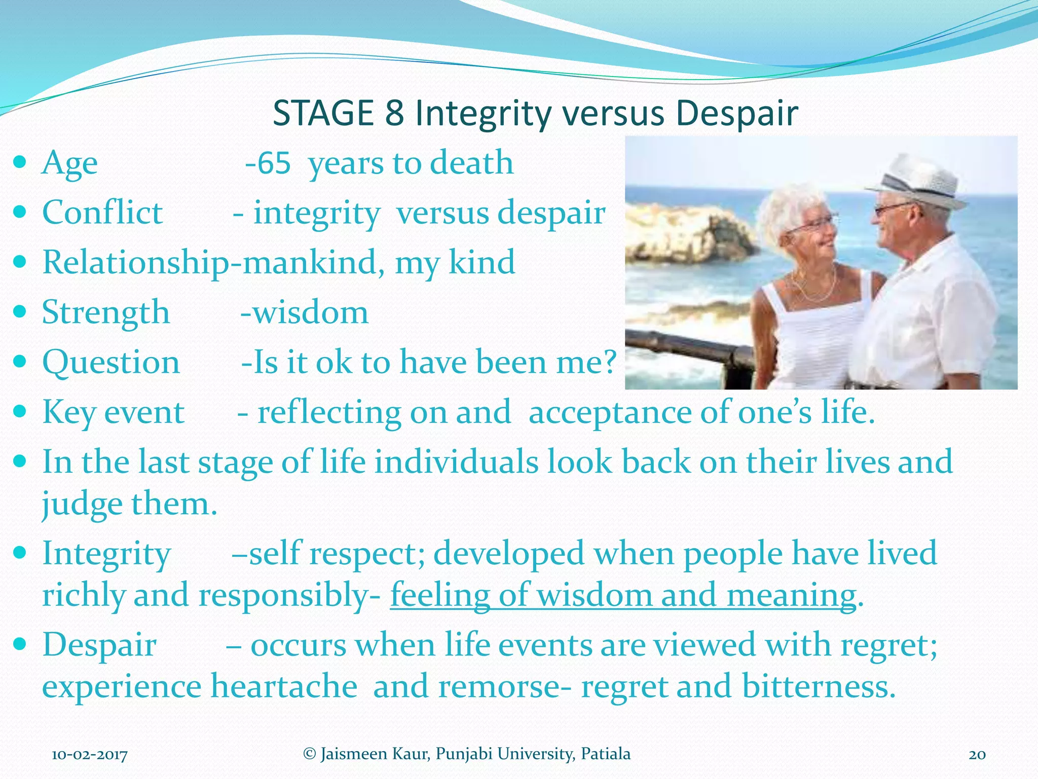 STAGE 8 Integrity versus Despair
 Age -65 years to death
 Conflict - integrity versus despair
 Relationship-mankind, my kind
 Strength -wisdom
 Question -Is it ok to have been me?
 Key event - reflecting on and acceptance of one’s life.
 In the last stage of life individuals look back on their lives and
judge them.
 Integrity –self respect; developed when people have lived
richly and responsibly- feeling of wisdom and meaning.
 Despair – occurs when life events are viewed with regret;
experience heartache and remorse- regret and bitterness.
10-02-2017 20© Jaismeen Kaur, Punjabi University, Patiala
 