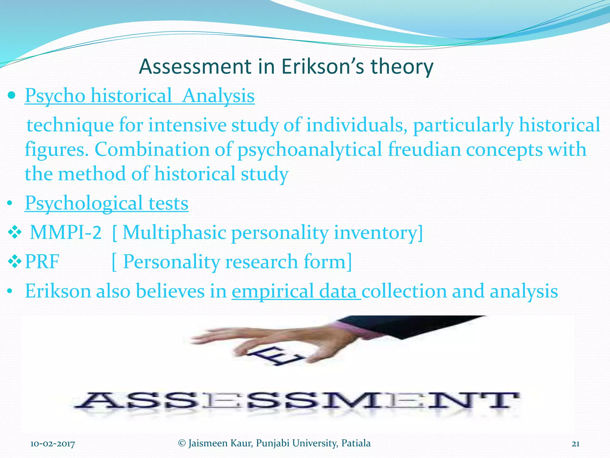 Assessment in Erikson’s theory
 Psycho historical Analysis
technique for intensive study of individuals, particularly historical
figures. Combination of psychoanalytical freudian concepts with
the method of historical study
• Psychological tests
 MMPI-2 [ Multiphasic personality inventory]
PRF [ Personality research form]
• Erikson also believes in empirical data collection and analysis
10-02-2017 21© Jaismeen Kaur, Punjabi University, Patiala
 