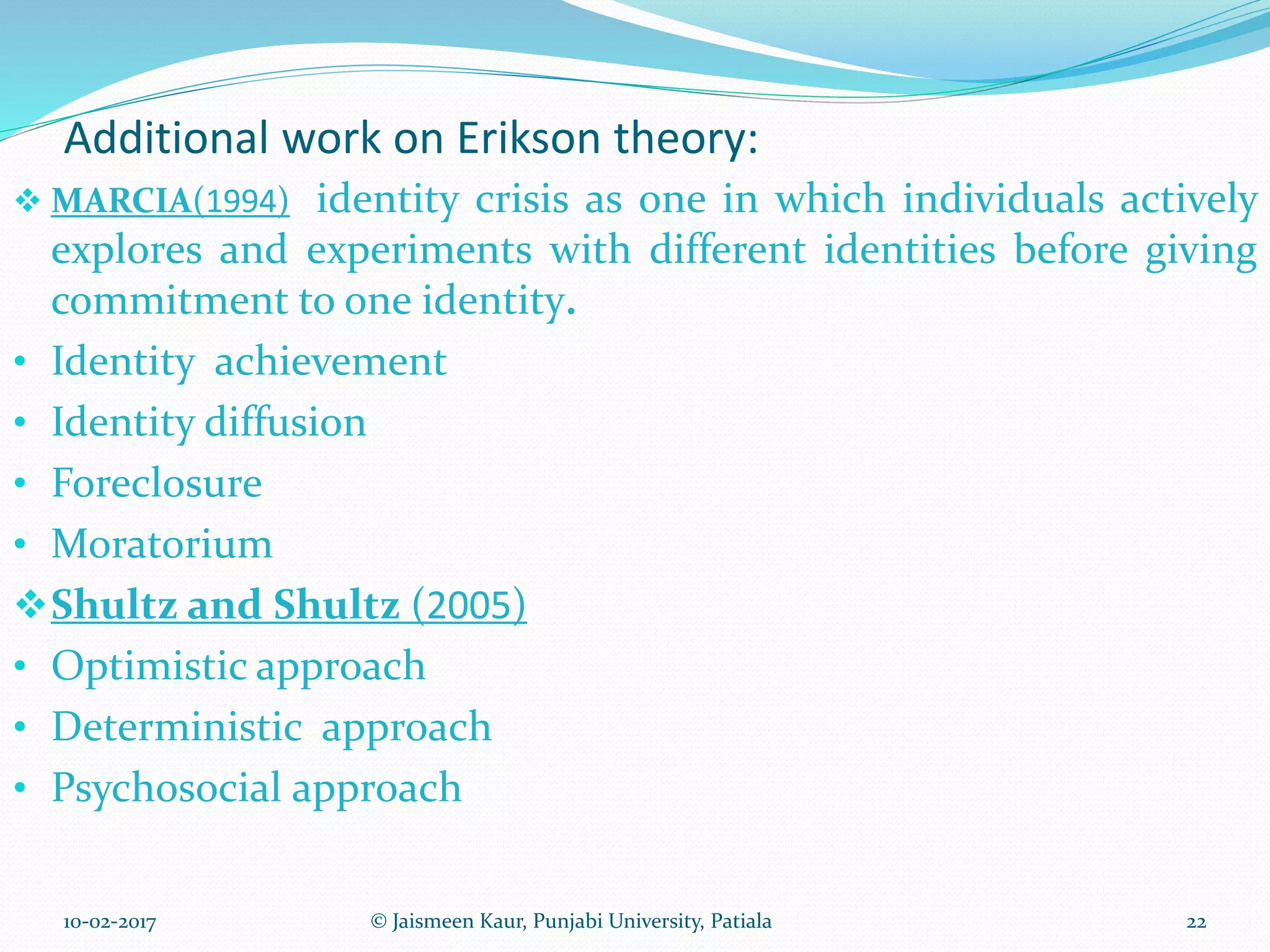 Additional work on Erikson theory:
 MARCIA(1994) identity crisis as one in which individuals actively
explores and experiments with different identities before giving
commitment to one identity.
• Identity achievement
• Identity diffusion
• Foreclosure
• Moratorium
Shultz and Shultz (2005)
• Optimistic approach
• Deterministic approach
• Psychosocial approach
10-02-2017 © Jaismeen Kaur, Punjabi University, Patiala 22
 