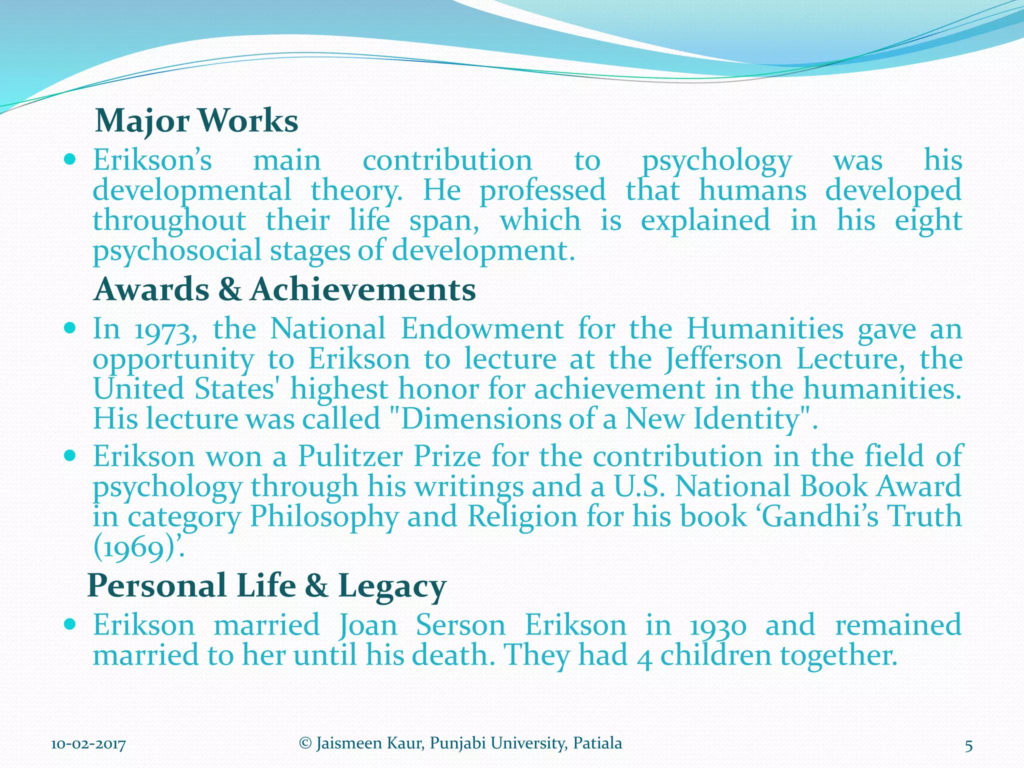 Major Works
 Erikson’s main contribution to psychology was his
developmental theory. He professed that humans developed
throughout their life span, which is explained in his eight
psychosocial stages of development.
Awards & Achievements
 In 1973, the National Endowment for the Humanities gave an
opportunity to Erikson to lecture at the Jefferson Lecture, the
United States' highest honor for achievement in the humanities.
His lecture was called "Dimensions of a New Identity".
 Erikson won a Pulitzer Prize for the contribution in the field of
psychology through his writings and a U.S. National Book Award
in category Philosophy and Religion for his book ‘Gandhi’s Truth
(1969)’.
Personal Life & Legacy
 Erikson married Joan Serson Erikson in 1930 and remained
married to her until his death. They had 4 children together.
10-02-2017 5© Jaismeen Kaur, Punjabi University, Patiala
 