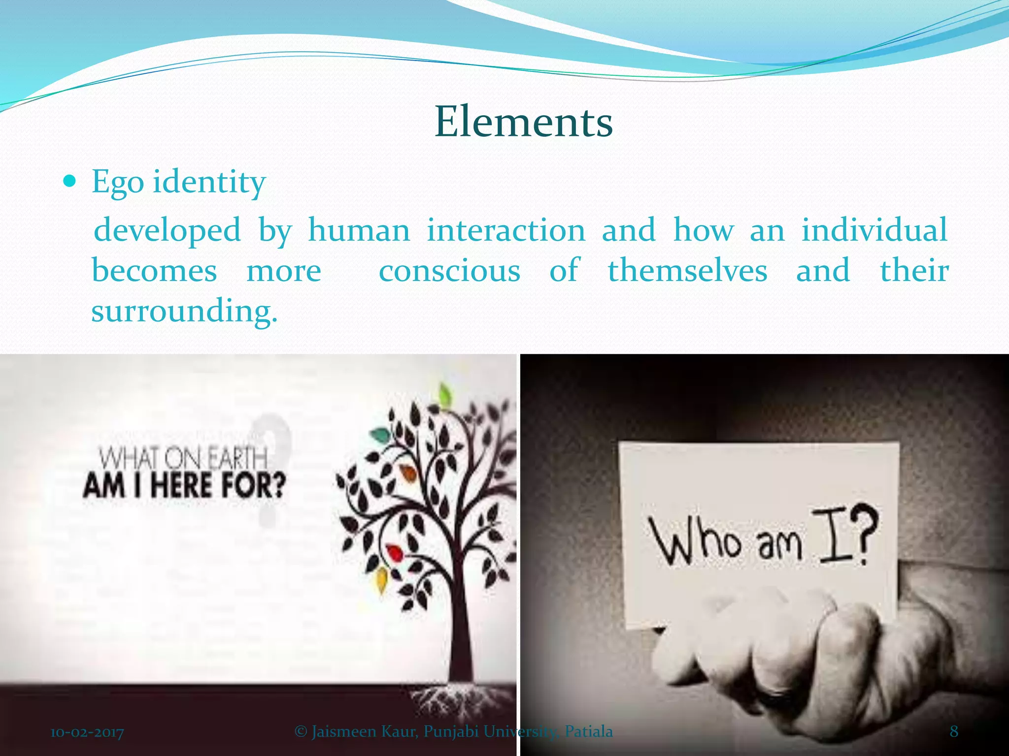 Elements
 Ego identity
developed by human interaction and how an individual
becomes more conscious of themselves and their
surrounding.
10-02-2017 8© Jaismeen Kaur, Punjabi University, Patiala
 