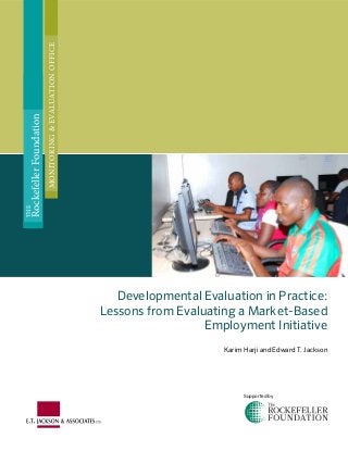 Developmental Evaluation in Practice:
Lessons from Evaluating a Market-Based
Employment Initiative
Karim Harji and Edward T. Jackson
THE
RockefellerFoundation
MONITORING&EVALUATIONOFFICE
Supported by
 