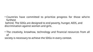 • Countries have committed to prioritize progress for those who're
furthest
behind. The SDGs are designed to end poverty, hunger, AIDS, and
discrimination against women and girls.
• The creativity, knowhow, technology and financial resources from all
of
society is necessary to achieve the SDGs in every context.
 